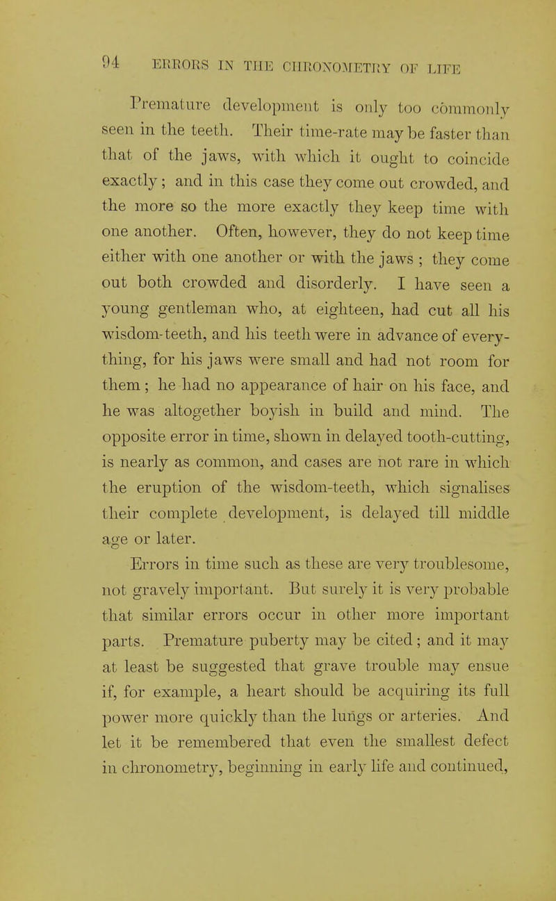 Tremature cTevelopinent is oiil}^ too commonly seen in the teeth. Their time-rate may be faster than that of the jaws, with which it ought to coincide exactly ; and in this case they come out crowded, and the mors so the more exactly they keep time with one another. Often, however, they do not keep time either with one another or with the jaws ; they come out both crowded and disorderly. I have seen a young gentleman who, at eighteen, had cut all his wisdom-teeth, and his teeth were in advance of every- thing, for his jaws were small and had not room for them; he had no appearance of hair on his face, and he was altogether boyish in build and mind. The opposite error in time, shown in delayed tooth-cutting, is nearly as common, and cases are not rare in which the eruption of the wisdom-teeth, which signalises their complete development, is delayed till middle age or later. Errors in time such as these are very troublesome, not gravely important. But surely it is very probable that similar errors occur in other more important parts. Premature puberty may be cited; and it ma}'- at least be suggested that grave trouble may ensue if, for example, a heart should be acquiring its full power more quickly than the lungs or arteries. And let it be remembered that even the smallest defect in chronometr}^ beginning in earl}' life and continued,