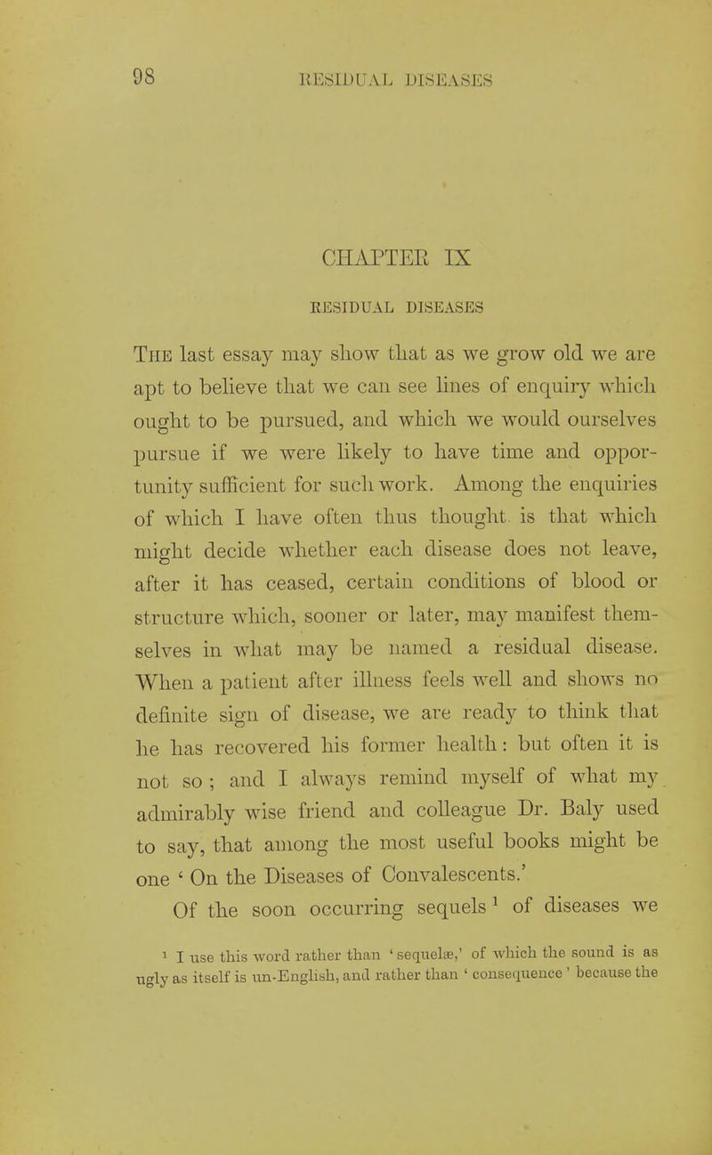 CHAPTER IX EESIDUAL DISEASES The last essay may show tliat as we grow old we are apt to believe that we can see lines of enquiry which ought to be pursued, and which we would ourselves pursue if we were likely to have time and oppor- tunity sufficient for such work. Among the enquiries of which I have often thus thought, is that which might decide whether each disease does not leave, after it has ceased, certain conditions of blood or structure which, sooner or later, may manifest them- selves in what may be named a residual disease. When a patient after illness feels well and shows no definite sign of disease, we are ready to think that he has recovered his former health: but often it is not so ; and I always remind myself of what my admirably wise friend and colleague Dr. Baly used to say, that among the most useful books might be one ' On the Diseases of Convalescents.' Of the soon occurring sequels ^ of diseases we 1 I use this word rather than ' sequelae,' of which the sound is as ugly as itself is un-English, and rather than ' consequence ' because the