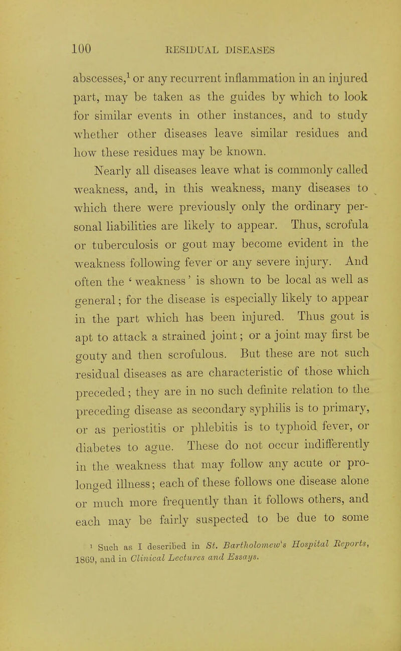 abscesses,^ or any recurrent inflammation in an inj ured part, may be taken as the guides by which to look for similar events in other instances, and to study ■whether other diseases leave similar residues and how these residues may be known. Nearly all diseases leave what is commonly called weakness, and, in this weakness, many diseases to which there were previously only the ordinary per- sonal liabihties are hkely to appear. Thus, scrofula or tuberculosis or gout may become evident in the weakness following fever or any severe injury. And often the ' weakness' is shown to be local as well as general; for the disease is especially likely to appear in the part which has been injured. Thus gout is apt to attack a strained joint; or a joint may first be gouty and then scrofulous. But these are not such residual diseases as are characteristic of those which preceded; they are in no such definite relation to the preceding disease as secondary syphihs is to primary, or as periostitis or phlebitis is to typhoid fever, or diabetes to ague. These do not occur indifierently in the weakness that may follow any acute or pro- longed ilhiess; each of these follows one disease alone or much more frequently than it follows others, and each may be fairly suspected to be due to some 1 Such as I described in St. Bartliolomew''s Hospital Bejjorts, 18G9, and in Clinical Lectures and Essays.