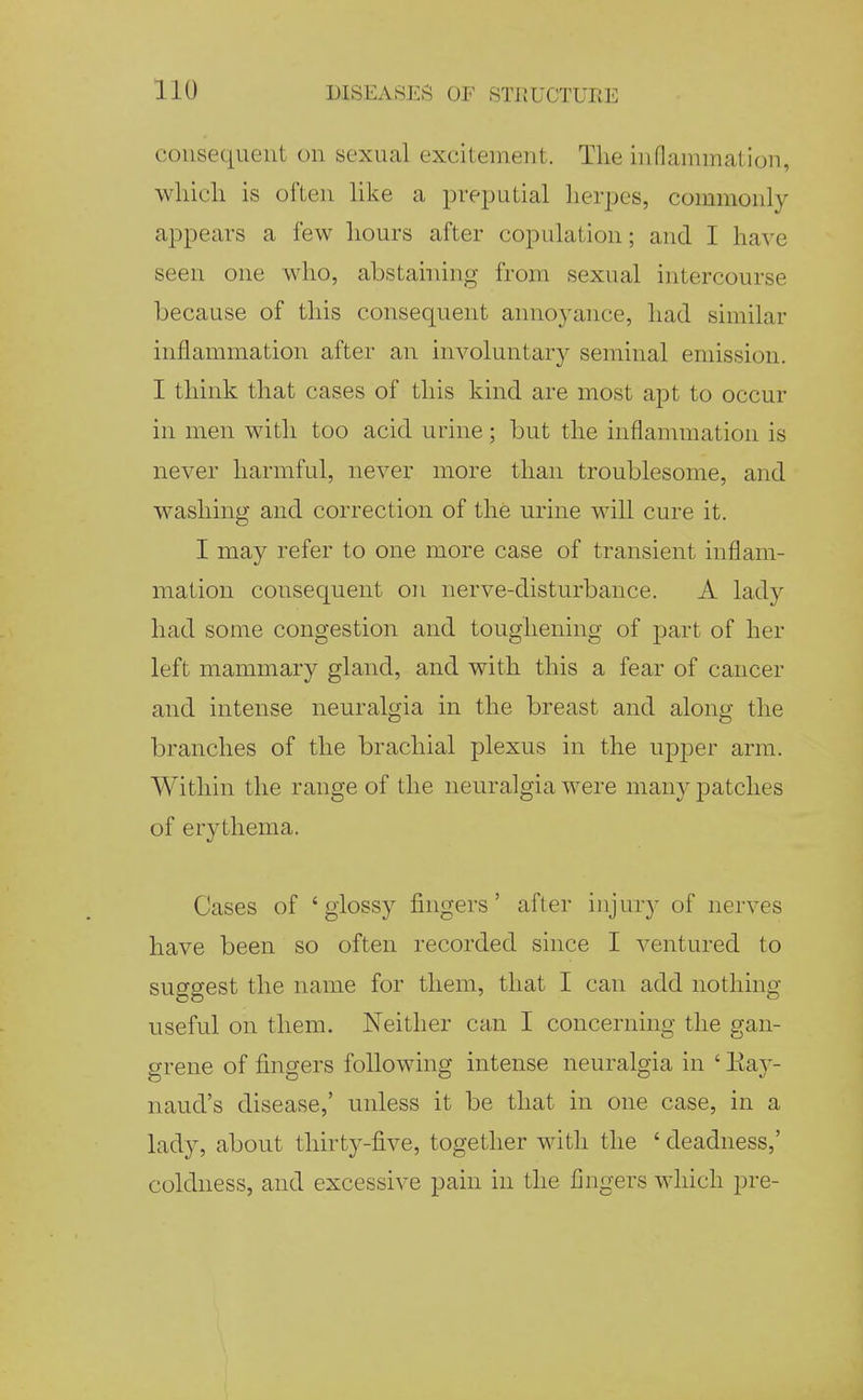 consequent on sexual excitement. The inOanimation, which is often like a prej^utial herj^es, commonly appears a few hours after copulation; and I have seen one who, abstaining from sexual intercourse because of this consequent annoyance, had similar inflammation after an involuntary seminal emission. I think that cases of this kind are most apt to occur in men with too acid urine; but the inflammation is never harmful, never more than troublesome, and washing and correction of the urine will cure it. I may refer to one more case of transient inflam- mation consequent on nerve-disturbance. A lady had some congestion and toughening of part of her left mammary gland, and with this a fear of cancer and intense neuralgia in the breast and along the branches of the brachial plexus in the upper arm. Within the range of the neuralgia were many patches of erythema. Cases of 'glossy fingers' after injury of nerves have been so often recorded since I ventured to suggest the name for them, that I can add nothing useful on them. Neither can I concerning the gan- grene of fingers following intense neuralgia in ' Eay- naud's disease,' unless it be that in one case, in a lady, about thirty-five, together with the ' deadness,' coldness, and excessive pain in the fingers which pre-