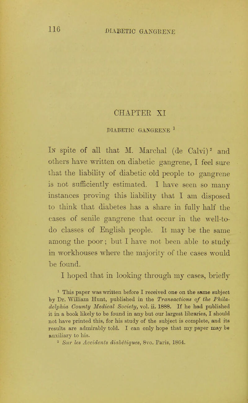 CHAPTEE XI PIABETIC GANGEENE ' In spite of all that M. Marclial (de Calvi)^ and others have written on diabetic gangrene, I feel siu'e that the liability of diabetic old people to gangrene is not sufficiently estimated. I have seen so many instances proving this hability that I am disposed to think that diabetes has a share in fully half the cases of senile gangrene that occur in the well-to- do classes of English j^eople. It may be the same among the poor; but I have not been able to study in workhouses where the majority of the cases would be found. I hoped that in looking through my cases, briefly ^ This paper was written before I received one on the same subject by Dr. WiUiam Hunt, pubhshed in the Transactions of the Phila- delphia County Medical Society, vol. ii. 1888. If he had pubhshed it in a book hkely to be found in any but our largest hbraries, I should not have printed this, for his study of the subject is complete, and its results are admirably told. I can only hope that my paper may be auxiliary to his. ^ Sur les Accidents diahetiqitc^, Bvo. Paris, 18G4.