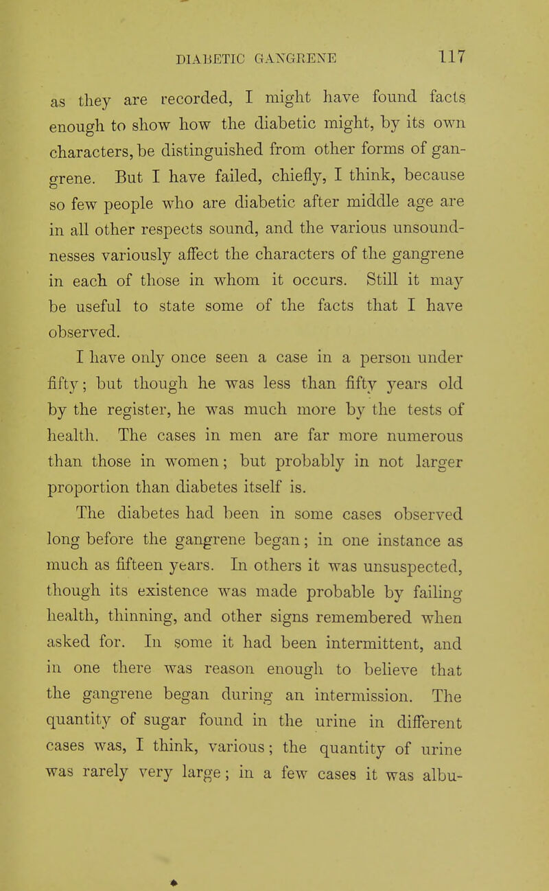 as they are recorded, I might have found facts enough to show how the diabetic might, by its own characters, be distinguished from other forms of gan- grene. But I have failed, chiefly, I think, because so few people who are diabetic after middle age are in all other respects sound, and the various unsound- nesses variously affect the characters of the gangrene in each of those in whom it occurs. Still it may be useful to state some of the facts that I have observed. I have only once seen a case in a person under fifty; but though he was less than fifty )^ears old by the register, he was much more by the tests of health. The cases in men are far more numerous than those in women; but probably in not larger proportion than diabetes itself is. The diabetes had been in some cases observed long before the gangrene began; in one instance as much as fifteen years. In others it was unsuspected, though its existence was made probable by failing health, thinning, and other signs remembered when asked for. In some it had been intermittent, and in one there was reason enough to believe that the gangrene began during an intermission. The quantity of sugar found in the urine in different cases was, I think, various; the quantity of urine was rarely very large; in a few cases it was albu-