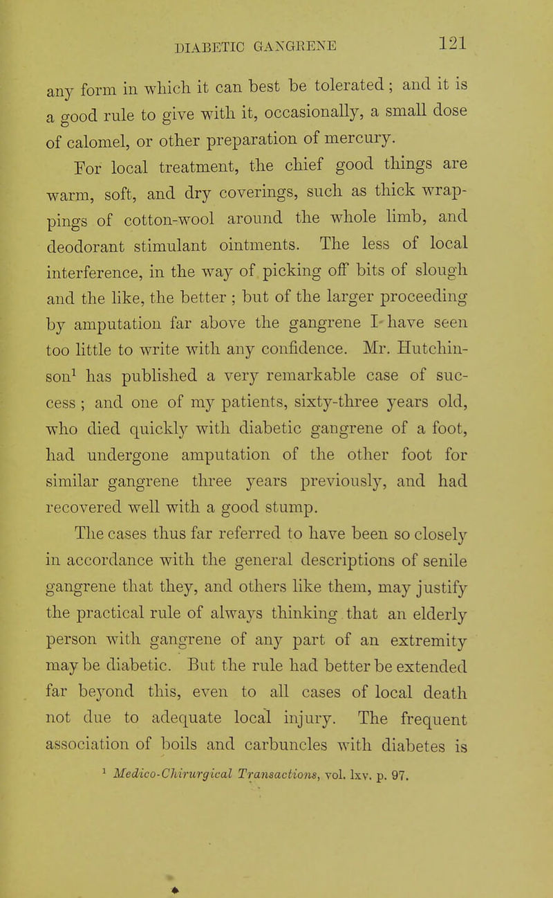 any form in which it can best be tolerated; and it is a good rule to give with it, occasionally, a small dose of calomel, or other preparation of mercury. For local treatment, the chief good things are warm, soft, and dry coverings, such as thick wrap- pings of cotton-wool around the whole hmb, and deodorant stimulant ointments. The less of local interference, in the way of picking off bits of slough and the like, the better ; but of the larger proceeding by amputation far above the gangrene I-have seen too little to write with any confidence. Mr. Hutchin- son^ has published a very remarkable case of suc- cess ; and one of my patients, sixty-three years old, who died quickly with diabetic gangrene of a foot, had undergone amputation of the other foot for similar gangrene three years previously, and had recovered well with a good stump. The cases thus far referred to have been so closely in accordance with the general descriptions of senile gangrene that they, and others like them, may justify the practical rule of always thinking that an elderly person with gangrene of any part of an extremity maybe diabetic. But the rule had better be extended far beyond this, even to all cases of local death not due to adequate local injury. The frequent association of boils and carbuncles with diabetes is ' Medico-Chirurgical Transactions, vol. Ixv. p. 97.