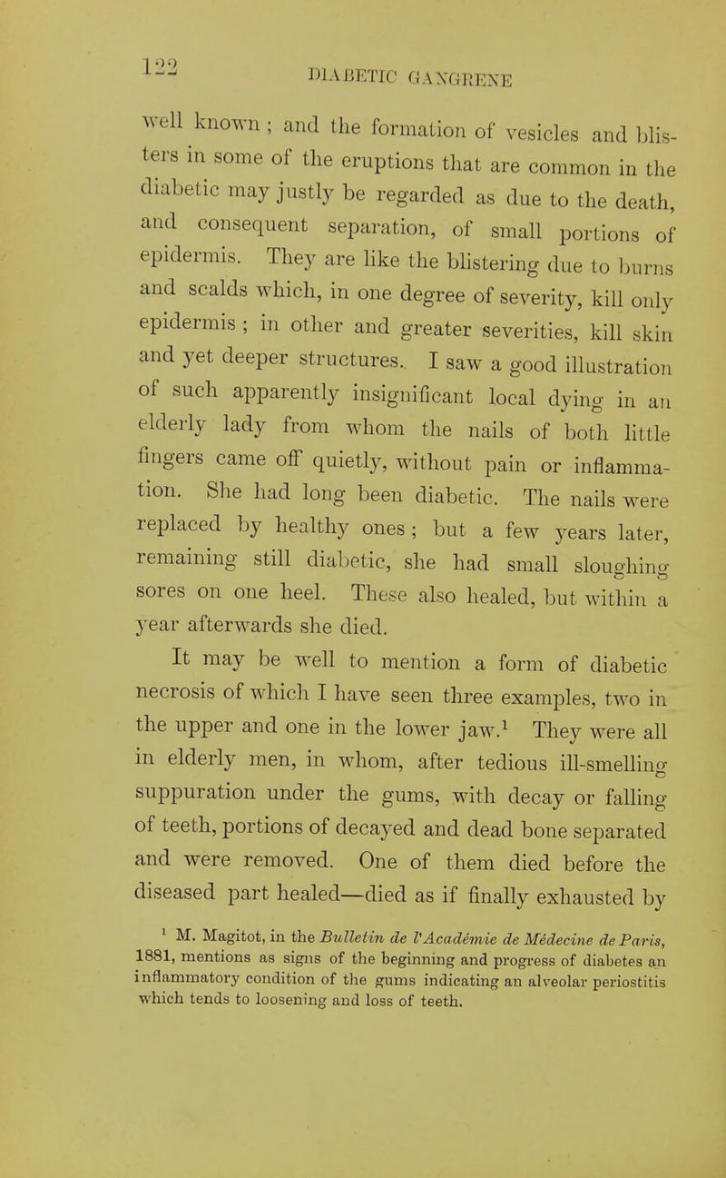 well known ; and the formation of vesicles and lilis- ters in some of the eruptions that are common in the diabetic may justly be regarded as due to the death, and consequent separation, of small portions of epidermis. They are like the bhstering due to burns and scalds which, in one degree of severity, kill only epidermis ; in other and greater severities, kill skin and yet deeper structures. I saw a good illustration of such apparently insignificant local dying in an elderly lady from whom the nails of both little fingers came off quietly, without pain or inflamma- tion. She had long been diabetic. The nails were replaced by healthy ones ; but a few years later, remaining still diabetic, she had small sloughing sores on one heel. These also healed, but within a year afterwards she died. It may be well to mention a form of diabetic necrosis of which I have seen three examples, two in the upper and one in the lower jaw.^ They were all in elderly men, in whom, after tedious ill-smelling suppuration under the gums, with decay or falling of teeth, portions of decayed and dead bone separated and were removed. One of them died before the diseased part healed—died as if finally exhausted by ' M. Magitot, in the Bulletin de VAcademie de Medecine de Paris, 1881, mentions as signs of the beginning and progi-ess of diabetes &n inflammatory condition of the gums indicating an alveolar periostitis which tends to loosening and loss of teeth.