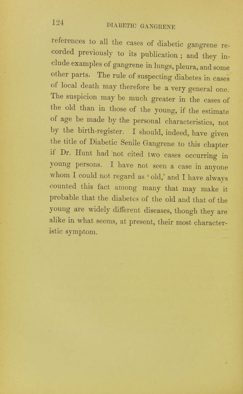 references to all the cases of diabetic gangrene re- corded previously to its publication ; and they in- clude examples of gangrene in lungs, pleura, and some other parts. The rule of suspecting diabetes in cases of local death may therefore be a very general one. The suspicion may be much greater in the cases of the old than in those of the young, if the estimate of age be made by the personal characteristics, not by the birth-register. I should, indeed, have given the title of Diabetic Senile Gangrene to this chapter if Dr. Hunt had not cited two cases occurring in young persons. I have not seen a case in anyone whom I could not regard as ' old,' and I have always counted this fact among many that may make it probable that the diabetes of the old and that of the young are widely different diseases, though they are alike in what seems, at present, their most character- istic symptom.