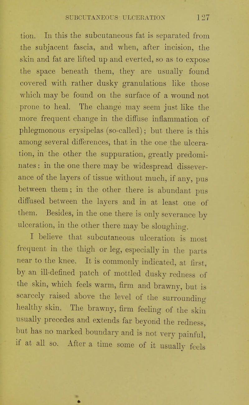 tioii. In this the subcutaneous fat is separated from the subjacent fascia, and when, after incision, the skin and fat are lifted up and everted, so as to expose the space beneath them, they are usually found covered Math rather dusky granulations like those which may be found on the surface of a wound not prone to heal. The change may seem just like the more frequent change in the diffuse inflammation of phlegmonous erysipelas (so-called); but there is this among several differences, that in the one the ulcera- tion, in the other the suppuration, greatly predomi- nates : in the one there may be widespread dissever- ance of the layers of tissue without much, if any, pus between them; in the other there is abundant pus diffused between the layers and in at least one of them. Besides, in the one there is only severance by ulceration, in the other there may be sloughing. I beheve that subcutaneous ulceration is most frequent in the thigh or leg, especially in the parts near to the knee. It is commonly indicated, at first, by an ill-defined patch of mottled dusky redness of the skin, which feels warm, firm and brawny, but is scarcely raised above the level of the surrounding healthy skin. The brawny, firm feehng of the skin usually precedes and extends far beyond the redness, but has no marked boundary and is not very painful, if at all so. After a time some of it usually feels