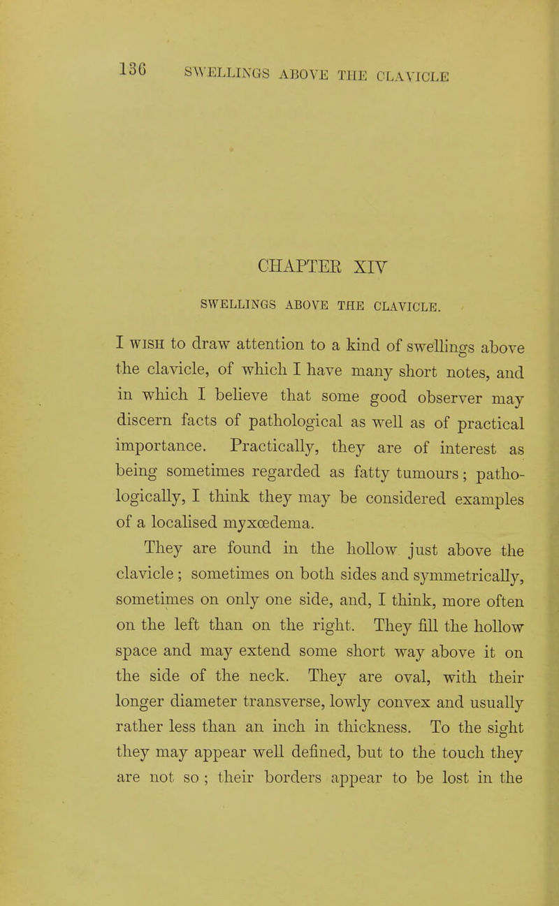 CHAPTEE XIV SWELLINGS ABOVE THE CLAVICLE. I WISH to draw attention to a kind of swellings above the clavicle, of whicli I have many short notes, and in which I beUeve that some good observer may- discern facts of pathological as well as of practical importance. Practically, they are of interest as being sometimes regarded as fatty tumours; patho- logically, I think they may be considered examples of a localised myxoedema. They are found in the hollow just above the clavicle; sometimes on both sides and symmetrically, sometimes on only one side, and, I think, more often on the left than on the right. They fill the hollow space and may extend some short way above it on the side of the neck. They are oval, with their longer diameter transverse, lowly convex and usually rather less than an inch in thickness. To the sight O they may appear well defined, but to the touch they are not so ; their borders appear to be lost in the