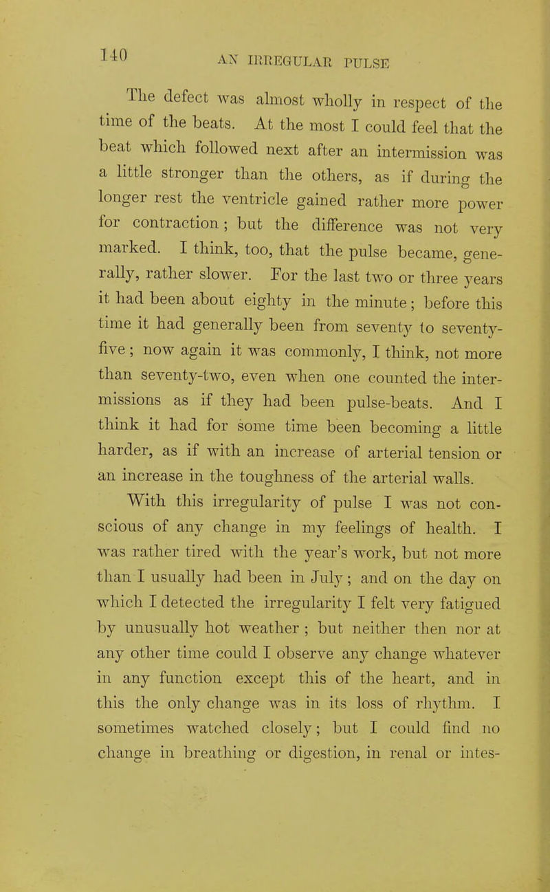 The defect was almost wholly in respect of the time of the beats. At the most I could feel that the beat which followed next after an intermission was a little stronger than the others, as if during the longer rest the ventricle gained rather more power for contraction; but the difference was not very marked. I think, too, that the pulse became, gene- rally, rather slower. Tor the last two or three years it had been about eighty in the minute; before this time it had generally been from seventy to seventy- five ; now again it was commonly, I think, not more than seventy-two, even when one counted the inter- missions as if they had been pulse-beats. And I think it had for some time been becoming a Httle harder, as if with an increase of arterial tension or an increase in the toughness of the arterial walls. With this irregularity of pulse I was not con- scious of any change in my feelings of health. I was rather tired with the year's work, but not more than I usually had been in July; and on the day on which I detected the irregularity I felt very fatigued by unusually hot weather ; but neither then nor at any other time could I observe any change whatever in any function except this of the heart, and in this the only change was in its loss of rhythm. I sometimes watched closely; but I could find no change in breathing or digestion, in renal or intes-