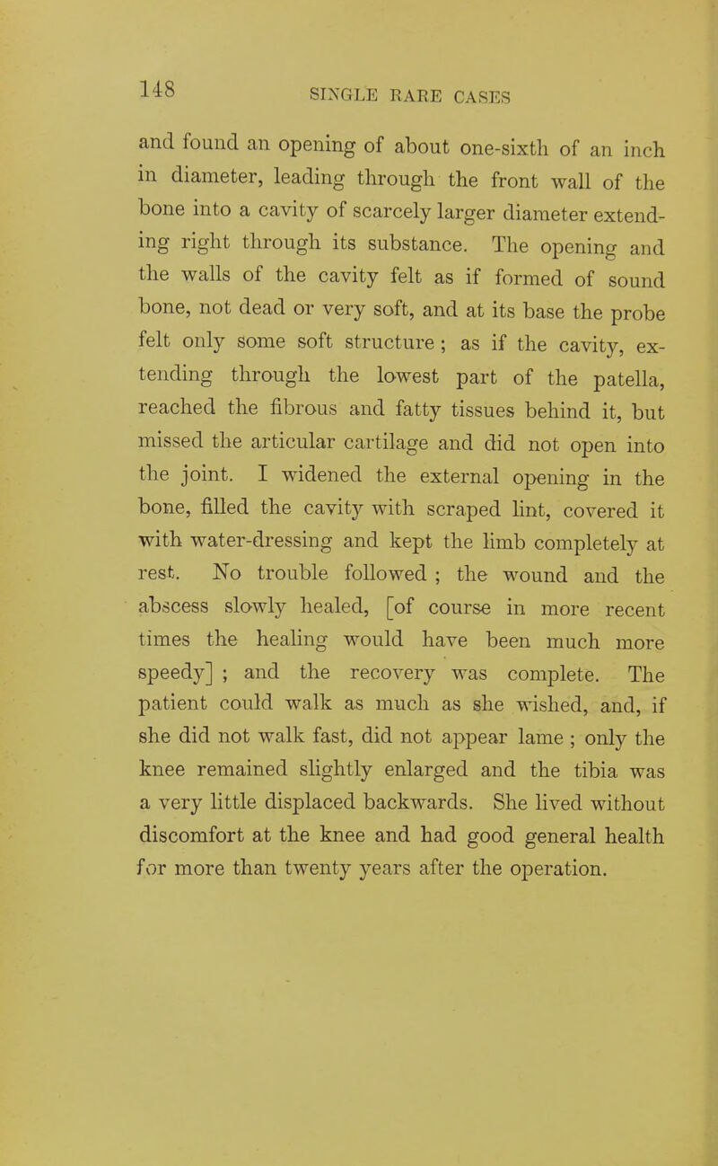 and found an opening of about one-sixtli of an inch in diameter, leading through the front wall of the bone into a cavity of scarcely larger diameter extend- ing right through its substance. The opening and the walls of the cavity felt as if formed of sound bone, not dead or very soft, and at its base the probe felt only some soft structure ; as if the cavity, ex- tending through the lowest part of the patella, reached the fibrous and fatty tissues behind it, but missed the articular cartilage and did not open into the joint. I widened the external opening in the bone, filled the cavity with scraped hnt, covered it with water-dressing and kept the hmb completely at rest. No trouble followed ; the wound and the abscess slowly healed, [of course in more recent times the healing would have been much more speedy] ; and the recovery was complete. The patient could walk as much as she wished, and, if she did not walk fast, did not appear lame ; only the knee remained slightly enlarged and the tibia was a very little displaced backwards. She lived without discomfort at the knee and had good general health for more than twenty years after the operation.