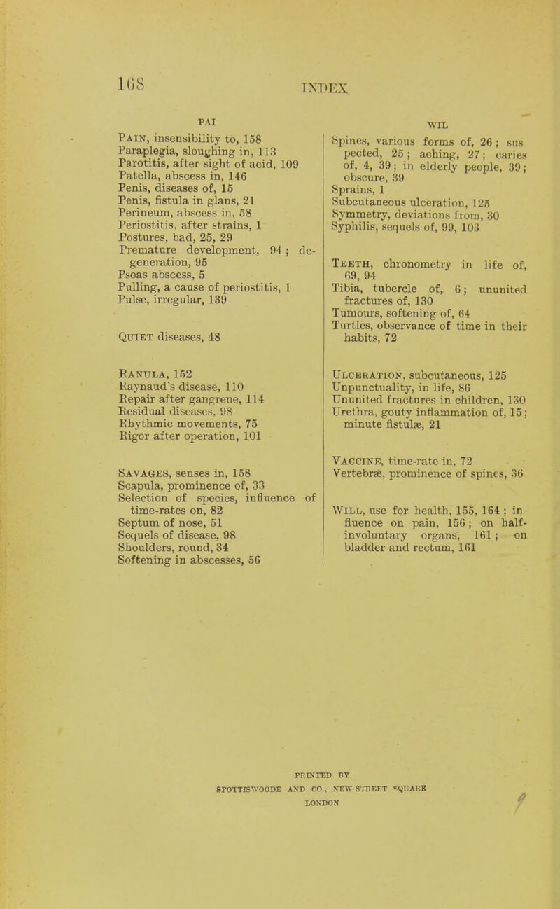 1G8 PAI Pain, insensibility to, 158 Paraplegia, slouching in, 113 Parotitis, after sight of acid, 109 Patella, abscess in, 146 Penis, diseases of, 15 Penis, fistula in glans, 21 Perineum, abscess in, 58 Periostitis, after ttrains, 1 Postures, bad, 25, 29 Premature development, 94; de- generation, 95 Psoas abscess, 5 Palling, a cause of periostitis, 1 Pulse, irregular, 139 Quiet diseases, 48 Ranula, 152 Raynaud's disease, 110 Repair after gangrene, 114 Residual diseases, 98 Rhythmic movements, 75 Rigor after operation, 101 Savages, senses in, 158 Scapula, prominence of, 33 Selection of species, influence of time-rates on, 82 Septum of nose, 51 Sequels of disease, 98 Shoulders, round, 34 Softening in abscesses, 56 WIL Spines, various forms of, 26; sus pected, 25; aching, 27; caries of, 4, 39; in elderly people, 39 ; obscure, 39 Sprains, 1 Subcutaneous ulceration, 125 Symmetry, deviations from, 30 Syphilis, sequels of, 99, 103 Teeth, chronometry in life of, 69, 94 Tibia, tubercle of, 6; ununited fractures of, 130 Tumours, softening of, 64 Turtles, observance of time in their habits, 72 Ulceration, subcutaneous, 125 Unpunctuality, in life, 86 Ununited fractures in children, 130 Urethra, gouty inflammation of, 15; minute fistulas, 21 Vaccine, time-rate in, 72 Vertebrse, prominence of spines, 36 Will, use for health, 155, 164 ; in- fluence on pain, 156; on half- involuntary organs, 161; on bladder and rectum, 161 pniNTED BY SPOTTISWOODE AND CO., NEW-STREET SQUARB LONDON '