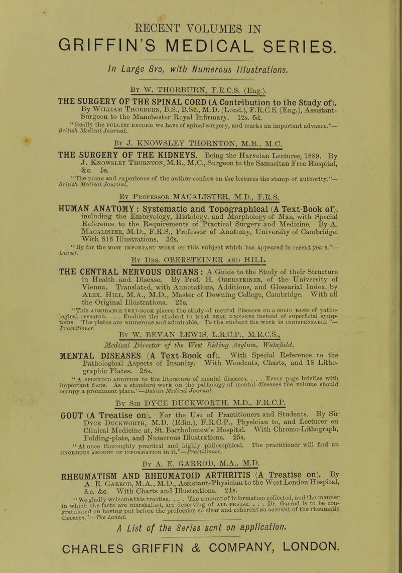 RECENT VOLUMES IN GRIFFIN'S MEDICAL SERIES. In Large 8vo, with Numerous Illustrations. By W. THORBURN, F.R.C.S. (Eng.). THE SURGERY OF THE SPINAL CORD (A Contribution to the Study of). By William Thorbuun, B.S., B.Sc, M.D. (Lond.), F.R.C.S. (Eng.), Assistant- Surgeon to the Manchester Royal Infirmary. 12s. 6d.  Really tho fullest record we have of spinal surgery, and marks an important advance.— British MedicalJournal. By J. KNOWSLEY THORNTON, M.B., M.C. THE SURGERY OF THE KIDNEYS. Being the Harveian Lectures, 1889. By J. Knowslky Thornton, M.B., M.C, Surgeon to the Samaritan Free Hospital, &c. 5s. The name and experience of the author confers on the lectures the stamp of authority.— British Medical Journal. By Professor MACALISTER, M.D., F.R.S. HUMAN ANATOMY: Systematic and Topographical (A Text-Book op, including the Embryology, Histology, and Morphology of Man, with Special Reference to the Requirements of Practical Surgery and Medicine. By A. Macalister, M.D., F.R.S., Professor of Anatomy, University of Cambridge. With 816 Illustrations. 36s.  By far the most important work on this subject which has appeared in recent yeavs.— Lancet. By Drs. OBERSTEINER and HILL. THE CENTRAL NERVOUS ORGANS : A Guide to the Study of their Structure in Health and Disease. By Prof. H. Obkrsteiner, of the University of Vienna. Translated, with Annotations, Additions, and Glossarial Index, by Alex. Hill, M.A., M.D., Master of Downing College, Cambridge. With all the Original Illustrations. 25s. This admirable tbxt-book places the study of mental diseases on a solid basis of patho- logical research. . . . Enables the student to treat real diseases instead of superficial symp- toms. The plates are numerous and admirable. To the student the work is indispensable.— Practitioner. By W. BE VAN LEWIS, L.R.C.P., M.R.C.S., Medical Director of the West Riding Asylum, Wakefield. MENTAL DISEASES (A Text-Book Of). With Special Reference to the Pathological Aspects of Insanity. With Woodcuts, Charts, and 18 Litho- graphic Plates. 28s.  A splendid addition to the literature of mental diseases. . . . Every page bristles with important facts. As a standard work on the pathology of mental diseases the volume should occupy a prominent place.—Dublin Medical Journal. By Sir DYCE DUCKWORTH, M.D., F.R.C.F. GOUT (A Treatise on). For the Use of Practitioners and Students. By Sir Dyce Duckworth, M.D. (Edin.), F.R.C.P., Physician to, and Lecturer on Clinical Medicine at, St. Bartholomew's Hospital. With Chromo-Lithograph, Folding-plate, and Numerous Illustrations. 25s.  At once thoroughly practical and highly philosophical. The practitioner will find an enormous amount of information in it.—Practitioner. By A. E. GARROD, M.A., M.D. RHEUMATISM AND RHEUMATOID ARTHRITIS (A Treatise on). By A. E. Garrod, M.A., M.D., Assistant-Physician to the West London Hospital, &c. &c. With Charts and Illustrations. 21s.  We gladly welcome this treatise. . . . The amount of information collected, and the manner in which the facts are marshallod, are deserving of all praise. ... Dr. Garrod is to be con- gratulated on having put before the profession so clear and coherent au account of the rheumatic diseases.—The Lancet. A List of the Series sent on application. CHARLES GRIFFIN & COMPANY, LONDON.