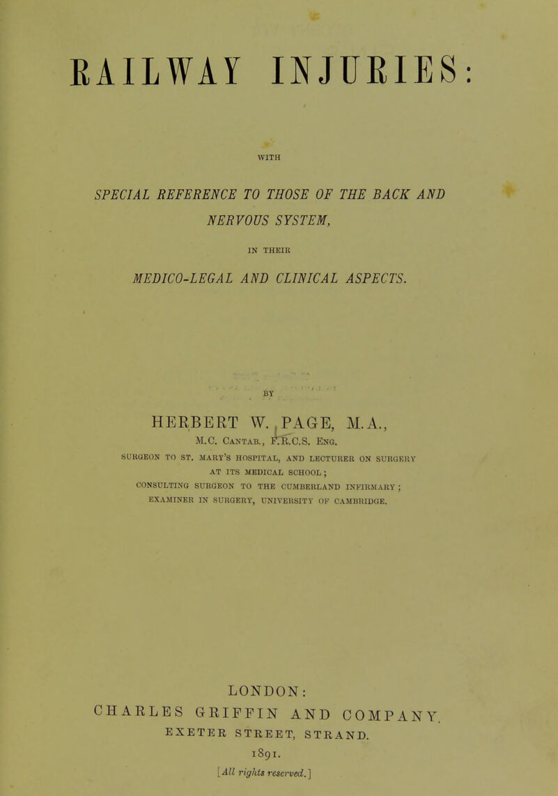WITH SPECIAL REFERENCE TO THOSE OF THE BACK AND NERVOUS SYSTEM, IN THEIR MEDICO-LEGAL AND CLINICAL ASPECTS. BY HERBERT W. .PAGE, M.A., M.C. Cantab., FT&C.S. Eng. SURQEON TO ST. MARY'S HOSPITAL, AND LECTURER ON SURGERY AT ITS MEDICAL SCHOOL ; CONSULTING SURGEON TO THE CUMBERLAND INFIRMARY ; EXAMINER IN SURGERY, UNIVERSITY OF CAMBRIDGE. LONDON: CHARLES GRIFFIN AND COMPANY. EXETER STREET, STRAND. 1891. [All rights reserved.]