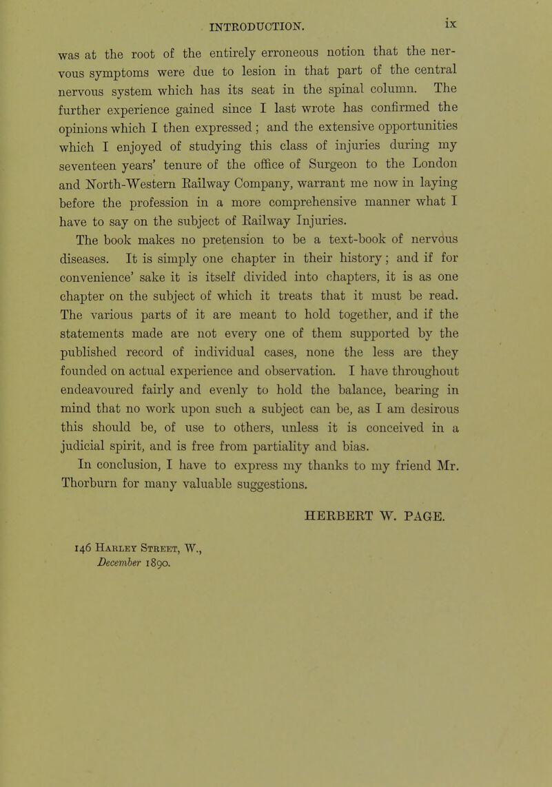 was at the root of the entirely erroneous notion that the ner- vous symptoms were due to lesion in that part of the central nervous system which has its seat in the spinal column. The further experience gained since I last wrote has confirmed the opinions which I then expressed ; and the extensive opportunities which I enjoyed of studying this class of injuries during my seventeen years' tenure of the office of Surgeon to the London and North-Western Eailway Company, warrant me now in laying before the profession in a more comprehensive manner what I have to say on the subject of Eailway Injuries. The book makes no pretension to be a text-book of nervous diseases. It is simply one chapter in their history; and if for convenience' sake it is itself divided into chapters, it is as one chapter on the subject of which it treats that it must be read. The various parts of it are meant to hold together, and if the statements made are not every one of them supported by the published record of individual cases, none the less are they founded on actual experience and observation. I have throughout endeavoured fairly and evenly to hold the balance, bearing in mind that no work upon such a subject can be, as I am desirous this should be, of use to others, unless it is conceived in a judicial spirit, and is free from partiality and bias. In conclusion, I have to express my thanks to my friend Mr. Thorburn for many valuable suggestions. HERBERT W. PAGE. 146 Harley Street, W., December 1890.