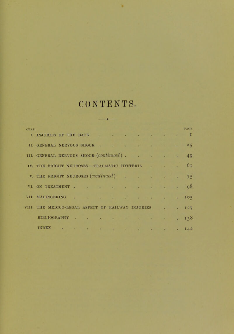 CONTENTS. CHAP. 1'AOB I. INJURIES OF THE BACK ....... I II. GENERAL NERVOUS SHOCK ....... 25 in. general nervous shock (continued) ..... 49 IV. THE FRIGHT NEUROSES—TRAUMATIC HYSTERIA . . 61 v. the fright neuroses (continued) . . . . -75 VI. ON TREATMENT ......... 98 VII. MALINGERING . . . . . . . . .105 VIII. THE MEDICO-LEGAL ASPECT OF RAILWAY INJURIES . . 127 BIBLIOGRAPHY . . . . . . . . . I ?8 INDEX !42