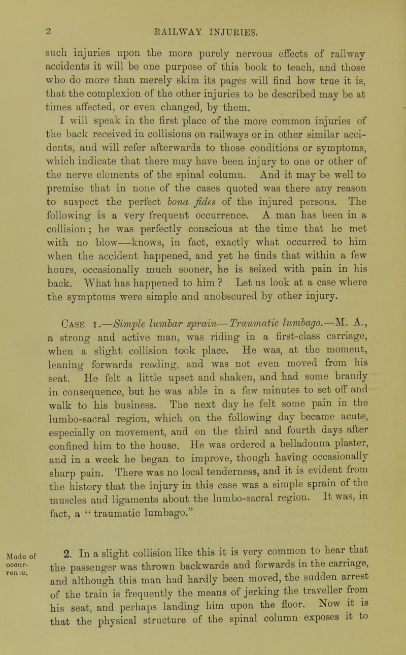 such injuries upon the more purely nervous effects of railway- accidents it will be one purpose of this book to teach, and those who do more than merely skim its pages will find how true it is, that the complexion of the other injuries to be described may be at times affected, or even changed, by them. I will speak in the first place of the more common injuries of the back received in collisions on railways or in other similar acci- dents, aud will refer afterwards to those conditions or symptoms, which indicate that there may have been injury to one or other of the nerve elements of the spinal column. And it may be well to premise that in none of the cases quoted was there any reason to suspect the perfect bona fides of the injured persons. The following is a very frequent occurrence. A man has been in a collision; he was perfectly conscious at the time that he met with no blow—knows, in fact, exactly what occurred to him when the accident happened, and yet he finds that within a few hours, occasionally much sooner, he is seized with pain in his back. What has happened to him ? Let us look at a case where the symptoms were simple and unobscured by other injury. Case i.—Simple lumbar sprain—Traumatic lumbago.—M. A., a strong and active man, was riding in a first-class carriage, when a slight collision took place. He was, at the moment, leaning forwards reading, and was not even moved from his seat. He felt a little upset and shaken, and had some brandy in consequence, but he was able in a few minutes to set off and walk to his business. The next day he felt some pain in the lumbo-sacral region, which on the following day became acute, especially on movement, and on the third and fourth days after confined him to the house. He was ordered a belladonna plaster, and in a week he began to improve, though having occasionally sharp pain. There was no local tenderness, and it is evident from the history that the injury in this case was a simple sprain of the muscles and ligaments about the lumbo-sacral region. It was, m fact, a  traumatic lumbago. 2. In a slight collision like this it is very common to hear that the passenger was thrown backwards and forwards in the carriage, and although this man had hardly been moved, the sudden arrest of the train is frequently the means of jerking the traveller from his seat, and perhaps landing him upon the floor. Now it is that the physical structure of the spinal column exposes it to