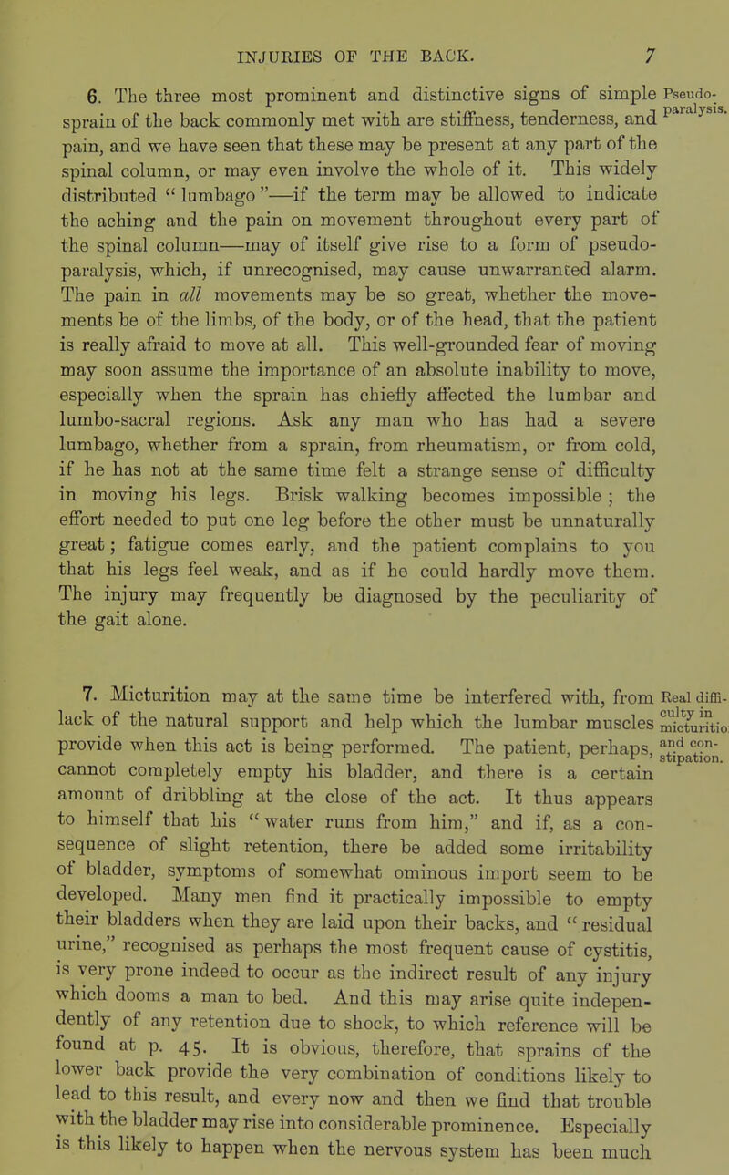 6. The three most prominent and distinctive signs of simple Pseudo- sprain of the back commonly met with are stiffness, tenderness, and para ysi pain, and we have seen that these may be present at any part of the spinal column, or may even involve the whole of it. This widely distributed  lumbago —if the term may be allowed to indicate the aching and the pain on movement throughout every part of the spinal column—may of itself give rise to a form of pseudo- paralysis, which, if unrecognised, may cause unwarranced alarm. The pain in all movements may be so great, whether the move- ments be of the limbs, of the body, or of the head, that the patient is really afraid to move at all. This well-grounded fear of moving may soon assume the importance of an absolute inability to move, especially when the sprain has chiefly affected the lumbar and lumbo-sacral regions. Ask any man who has had a severe lumbago, whether from a sprain, from rheumatism, or from cold, if he has not at the same time felt a strange sense of difficulty in moving his legs. Brisk walking becomes impossible ; the effort needed to put one leg before the other must be unnaturally great; fatigue comes early, and the patient complains to you that his legs feel weak, and as if he could hardly move them. The injury may frequently be diagnosed by the peculiarity of the gait alone. 7. Micturition may at the same time be interfered with, from Real diffi- lack of the natural support and help which the lumbar muscles micturitio provide when this act is being performed. The patient, perhaps, JS^^ cannot completely empty his bladder, and there is a certain amount of dribbling at the close of the act. It thus appears to himself that his water runs from him, and if, as a con- sequence of slight retention, there be added some irritability of bladder, symptoms of somewhat ominous import seem to be developed. Many men find it practically impossible to empty their bladders when they are laid upon their backs, and  residual urine, recognised as perhaps the most frequent cause of cystitis, is very prone indeed to occur as the indirect result of any injury which dooms a man to bed. And this may arise quite indepen- dently of any retention due to shock, to which reference will be found at p. 45. It is obvious, therefore, that sprains of the lower back provide the very combination of conditions likely to lead to this result, and every now and then we find that trouble with the bladder may rise into considerable prominence. Especially is this likely to happen when the nervous system has been much