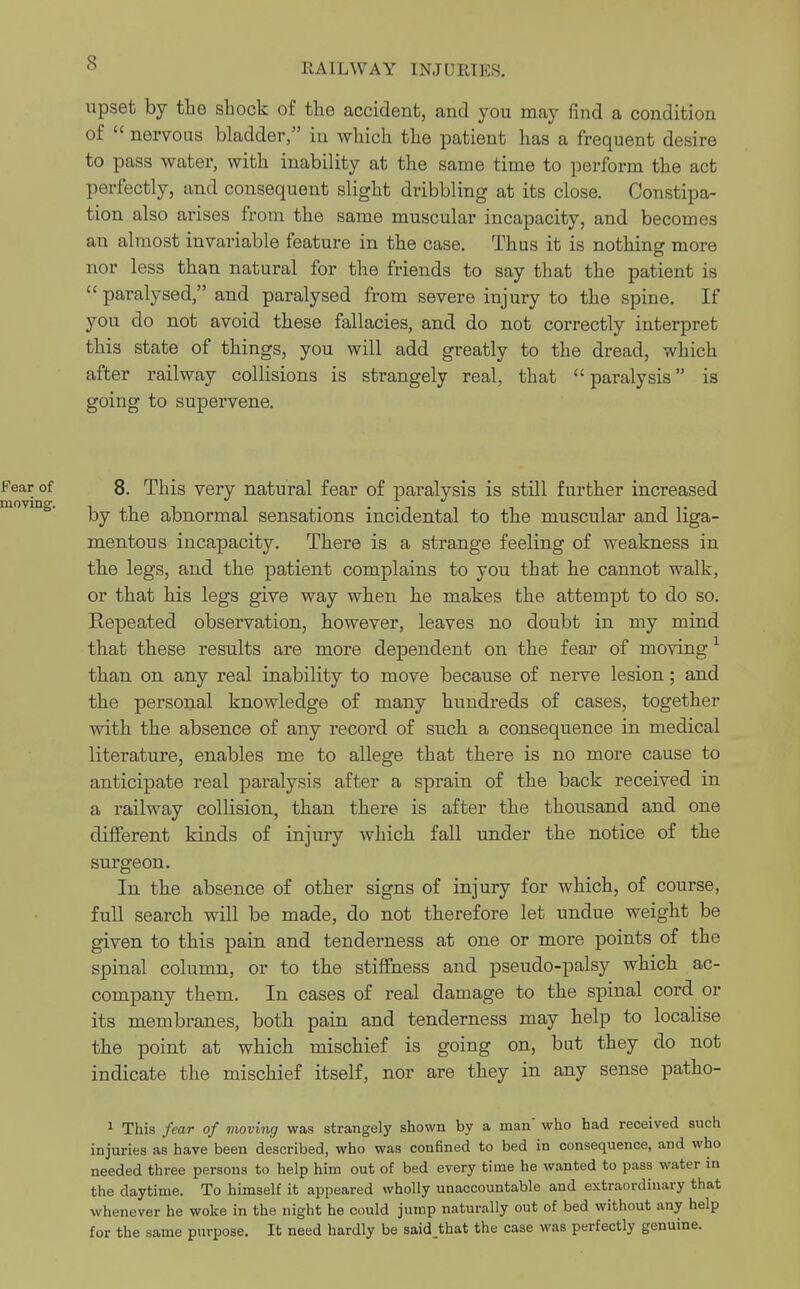 upset by the shock of the accident, and you may find a condition of  nervous bladder, in which the patient has a frequent desire to pass water, with inability at the same time to perform the act perfectly, and consequent slight dribbling at its close. Constipa- tion also arises from the same muscular incapacity, and becomes an almost invariable feature in the case. Thus it is nothing more nor less than natural for the friends to say that the patient is paralysed, and paralysed from severe injury to the spine. If you do not avoid these fallacies, and do not correctly interpret this state of things, you will add greatly to the dread, which after railway collisions is strangely real, that  paralysis is going to supervene. 8. This very natural fear of paralysis is still further increased by the abnormal sensations incidental to the muscular and liga- mentous incapacity. There is a strange feeling of weakness in the legs, and the patient complains to you that he cannot walk, or that his legs give way when he makes the attempt to do so. Repeated observation, however, leaves no doubt in my mind that these results are more dependent on the fear of moving 1 than on any real inability to move because of nerve lesion; and the personal knowledge of many hundreds of cases, together with the absence of any record of such a consequence in medical literature, enables me to allege that there is no more cause to anticipate real paralysis after a sprain of the back received in a railway collision, than there is after the thousand and one different kinds of injury which fall under the notice of the surgeon. In the absence of other signs of injury for which, of course, full search will be made, do not therefore let undue weight be given to this pain and tenderness at one or more points of the spinal column, or to the stiffness and pseudo-palsy which ac- company them. In cases of real damage to the spinal cord or its membranes, both pain and tenderness may help to localise the point at which mischief is going on, but they do not indicate the mischief itself, nor are they in any sense patho- 1 This fear of moving was strangely shown by a man' who had received such injuries as have been described, who was confined to bed in consequence, and who needed three persons to help him out of bed every time he wanted to pass water in the daytime. To himself it appeared wholly unaccountable and extraordinary that whenever he woke in the night he could jump naturally out of bed without any help for the same purpose. It need hardly be said that the case was perfectly genuine.