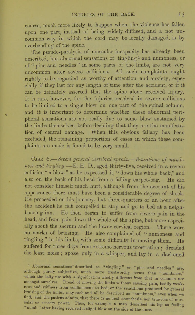 course, much more likely to happen when the violence has fallen upon one part, instead of being widely diffused, and a not un- common way in which the cord may be locally damaged, is by overbending of the spine. The pseudo-paralysis of muscular incapacity has already been described, but abnormal sensations of tingling1 and numbness, or of  pins and needles  in some parts of the limbs, are not very uncommon after severe collisions. All such complaints ought rightly to be regarded as worthy of attention and anxiety, espe- cially if they last for any length of time after the accident, or if it can be definitely asserted that the spine alone received injury. It is rare, however, for the injuries received in severe collisions to be limited to a single blow on one part of the spinal column, and it is important to determine whether these abnormal peri- pheral sensations are not really due to some blow sustained by the limbs themselves, before deciding that they are the manifesta- tion of central damage. When this obvious fallacy has been excluded, the remaining proportion of cases in which these com- plaints are made is found to be very small. Case 6.—Severe general vertebral sprain—Sensations of numb- ness and tingling.—E. H. D., aged thirty-five, received in a severe collision  a blow, as he expressed it,  down his whole back, and also on the back of his head from a falling carpet-bag. He did not consider himself much hurt, although from the account of his appearance there must have been a considerable degree of shock. He proceeded on his journey, but three-quarters of an hour after the accident he felt compelled to stop and go to bed at a neigh- bouring inn. He then began to suffer from severe pain in the head, and from pain down the whole of the spine, but more especi- ally about the sacrum and the lower cervical region. There were no marks of bruising. He also complained of  numbness and tingling  in his limbs, with some difficulty in moving them. He suffered for three days from extreme nervous prostration ; dreaded the least noise; spoke only in a whisper, and lay in a darkened 1 Abnormal sensations described as tingling or pins and needles are although purely subjective, much more trustworthy terms than numbness, which the laity use with a signification wholly different from that in common use amongst ourselves. Dread of moving the limbs without causing pain, bodily weak- ness and stiffness from confinement to bed, or the sensations produced by general bruising of the limbs, may each and all be described as numbness, even when we find, and the patient admits, that there is no real an£esthesia nor true loss of mus- cular or sensory power. Thus, for example, a man described his leg as feeling numb  after having received a slight blow on the side of the knee.
