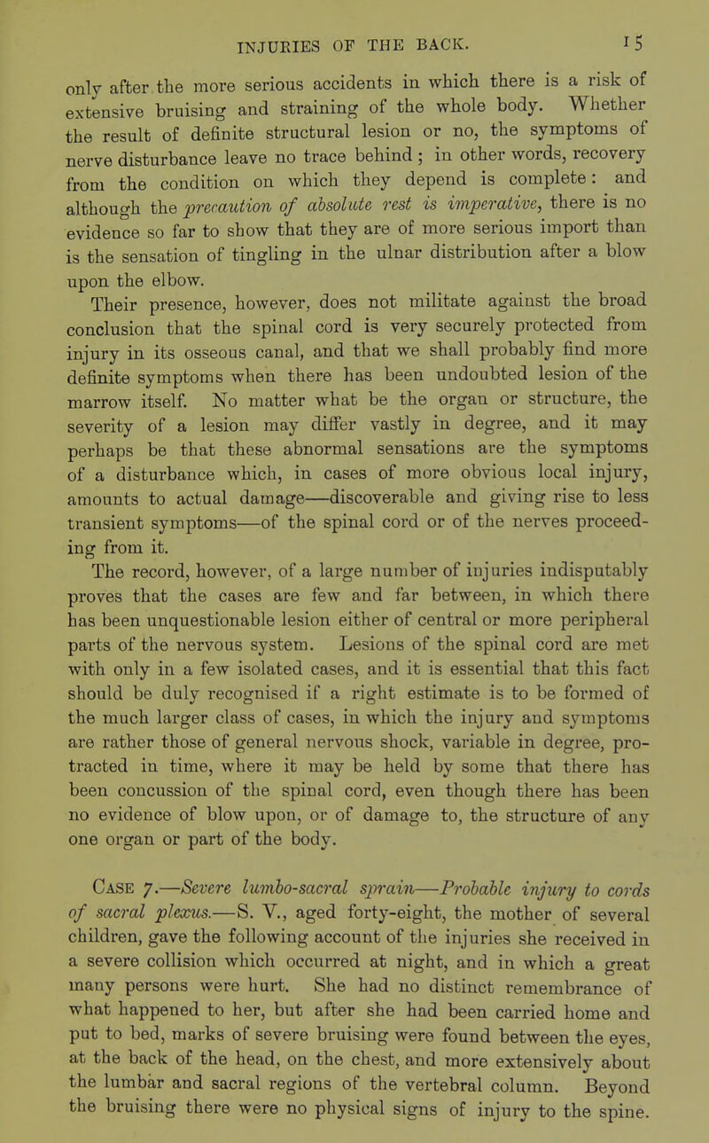 only after.the more serious accidents in which there is a risk of extensive bruising and straining of the whole body. Whether the result of definite structural lesion or no, the symptoms of nerve disturbance leave no trace behind ; in other words, recovery from the condition on which they depend is complete: and although the precaution of absolute rest is imperative, there is no evidence so far to show that they are of more serious import than is the sensation of tingling in the ulnar distribution after a blow upon the elbow. Their presence, however, does not militate against the broad conclusion that the spinal cord is very securely protected from injury in its osseous canal, and that we shall probably find more definite symptoms when there has been undoubted lesion of the marrow itself. No matter what be the organ or structure, the severity of a lesion may differ vastly in degree, and it may perhaps be that these abnormal sensations are the symptoms of a disturbance which, in cases of more obvious local injury, amounts to actual damage—discoverable and giving rise to less transient symptoms—of the spinal cord or of the nerves proceed- ing from it. The record, however, of a large number of injuries indisputably proves that the cases are few and far between, in which there has been unquestionable lesion either of central or more peripheral parts of the nervous system. Lesions of the spinal cord are met with only in a few isolated cases, and it is essential that this fact should be duly recognised if a right estimate is to be formed of the much larger class of cases, in which the injury and symptoms are rather those of general nervous shock, variable in degree, pro- tracted in time, where it may be held by some that there has been concussion of the spinal cord, even though there has been no evidence of blow upon, or of damage to, the structure of any one organ or part of the body. Case 7.—Severe lumbosacral sprain—Probable injury to cords of sacral plexus.—S. V., aged forty-eight, the mother of several children, gave the following account of the injuries she received in a severe collision which occurred at night, and in which a great many persons were hurt. She had no distinct remembrance of what happened to her, but after she had been carried home and put to bed, marks of severe bruising were found between the eyes, at the back of the head, on the chest, and more extensively about the lumbar and sacral regions of the vertebral column. Beyond the bruising there were no physical signs of injury to the spine.