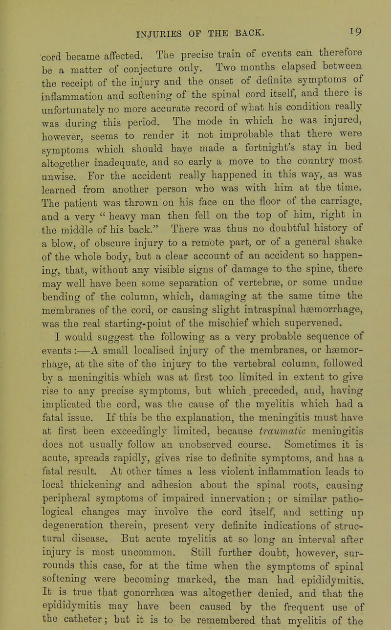 cord became affected. The precise train of events can therefore be a matter of conjecture only. Two months elapsed between the receipt of the injury and the onset of definite symptoms of inflammation and softening of the spinal cord itself, and there is unfortunately no more accurate record of what his condition really was during this period. The mode in which he was injured, however, seems to render it not improbable that there were symptoms which should have made a fortnight's stay in bed altogether inadequate, and so early a move to the country most unwise. For the accident really happened in this way,, as was learned from another person who was with him at the time. The patient was thrown on his face on the floor of the carriage, and a very  heavy man then fell on the top of him, right in the middle of his back. There was thus no doubtful history of a blow, of obscure injury to a remote part, or of a general shake of the whole body, but a clear account of an accident so happen- ing, that, without any visible signs of damage to the spine, there may well have been some separation of vertebras, or some undue bending of the column, which, damaging at the same time the membranes of the cord, or causing slight intraspinal haemorrhage, was the real starting-point of the mischief which supervened. I would suggest the following as a very probable sequence of events:—A small localised injury of the membranes, or haemor- rhage, at the site of the injury to the vertebral column, followed by a meningitis which was at first too limited in extent to give rise to any precise symptoms, but which. preceded, and, having implicated the cord, was the cause of the myelitis which had a fatal issue. If this be the explanation, the meningitis must have at first been exceedingly limited, because traumatic meningitis does not usually follow an unobserved course. Sometimes it is acute, spreads rapidly, gives rise to definite symptoms, and has a fatal result. At other times a less violent inflammation leads to local thickening and adhesion about the spinal roots, causing peripheral symptoms of impaired innervation ; or similar patho- logical changes may involve the cord itself, and setting up degeneration therein, present very definite indications of struc- tural disease. But acute myelitis at so long an interval after injury is most uncommon. Still further doubt, however, sur- rounds this case, for at the time when the symptoms of spinal softening were becoming marked, the man had epididymitis. It is true that gonorrhoea was altogether denied, and that the epididymitis may have been caused by the frequent use of the catheter; but it is to be remembered that myelitis of the