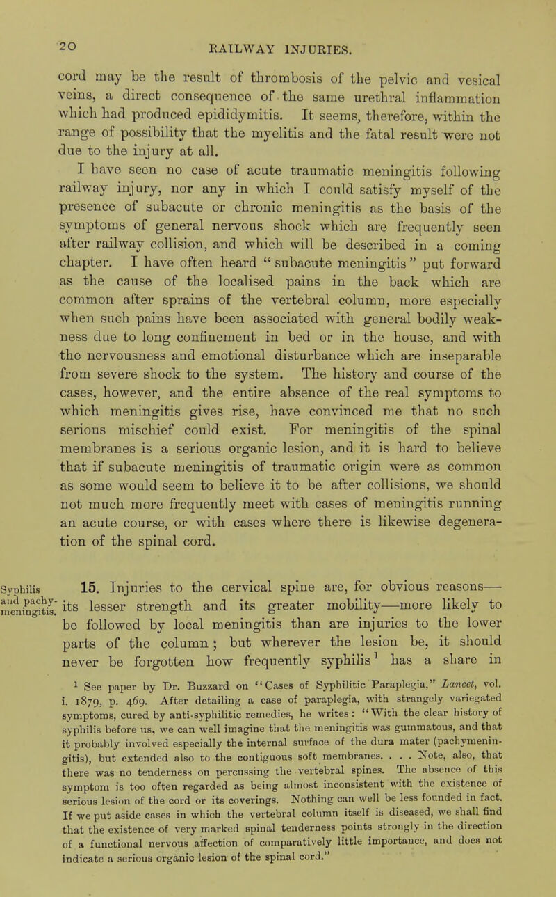 cord may be the result of thrombosis of the pelvic and vesical veins, a direct consequence of the same urethral inflammation which had produced epididymitis. It seems, therefore, within the range of possibility that the myelitis and the fatal result were not due to the injury at all. I have seen no case of acute traumatic meningitis railway injury, nor any in which I could satisfy myself of the presence of subacute or chronic meningitis as the basis of the symptoms of general nervous shock which are frequently seen after railway collision, and which will be described in a coming chapter. I have often heard  subacute meningitis  put forward as the cause of the localised pains in the back which are common after sprains of the vertebral column, more especially when such pains have been associated with general bodily weak- ness due to long confinement in bed or in the house, and with the nervousness and emotional disturbance which are inseparable from severe shock to the system. The history and course of the cases, however, and the entire absence of the real symptoms to which meningitis gives rise, have convinced me that no such serious mischief could exist. For meningitis of the spinal membranes is a serious organic lesion, and it is hard to believe that if subacute meningitis of traumatic origin were as common as some would seem to believe it to be after collisions, we should not much more frequently meet with cases of meningitis running an acute course, or with cases where there is likewise degenera- tion of the spinal cord. following Syphilis 15. Injuries to the cervical spine are, for obvious reasons— n!ening?t£its lesser strength and its greater mobility—more likely to be followed by local meningitis than are injuries to the lower parts of the column; but wherever the lesion be, it should never be forgotten how frequently syphilis1 has a share in 1 See paper by Dr. Buzzard on Cases of Syphilitic Paraplegia, Lancet, vol. i. 1879, p. 469. After detailing a case of paraplegia, with strangely variegated symptoms, cured by anti-syphilitic remedies, he writes: With the clear history of syphilis before us, we can well imagine that the meningitis was gummatous, and that it probably involved especially the internal surface of the dura mater (pachymenin- gitis), but extended also to the contiguous soft membranes. . . . Note, also, that there was no tenderness on percussing the vertebral spines. The absence of this symptom is too often regarded as being almost inconsistent with the existence of serious lesion of the cord or its coverings. Nothing can well be less founded in fact. If we put aside cases in which the vertebral column itself is diseased, we shall find that the existence of very marked spinal tenderness points strongly in the direction of a functional nervous affection of comparatively little importance, and does not indicate a serious organic lesion of the spinal cord.