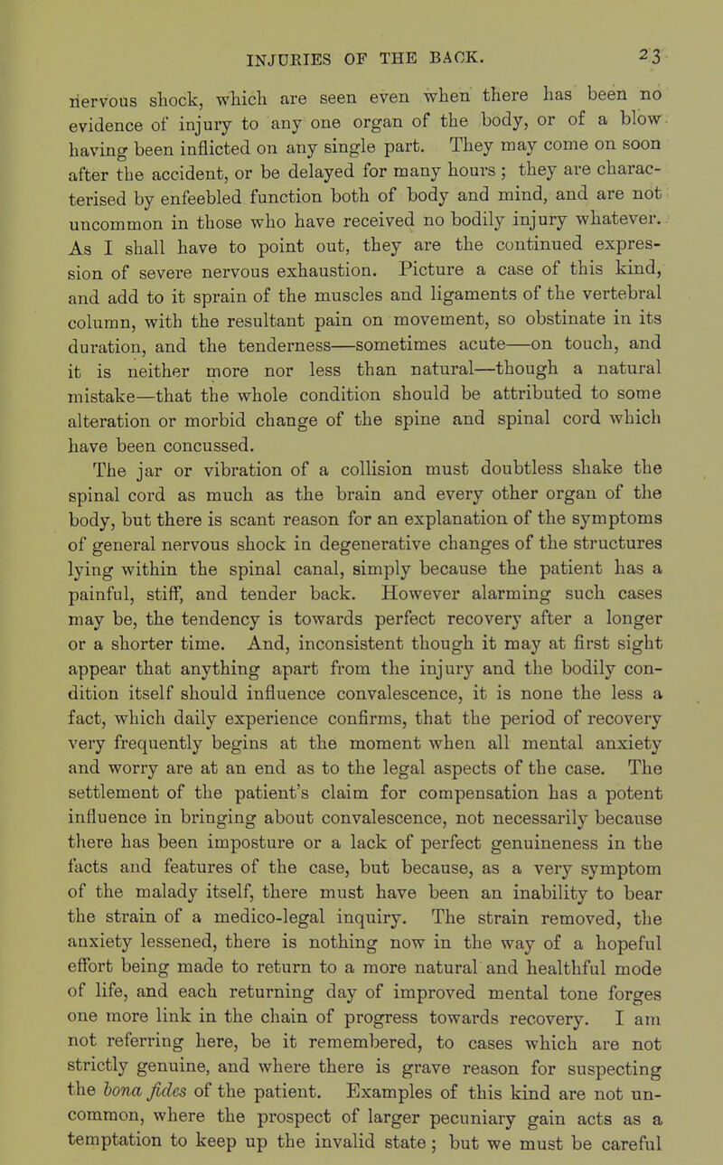 nervous shock, which are seen even when there has been no evidence of injury to any one organ of the body, or of a blow having been inflicted on any single part. They may come on soon after the accident, or be delayed for many hours ; they are charac- terised by enfeebled function both of body and mind, and are not uncommon in those who have received no bodily injury whatever. As I shall have to point out, they are the continued expres- sion of severe nervous exhaustion. Picture a case of this kind, and add to it sprain of the muscles and ligaments of the vertebral column, with the resultant pain on movement, so obstinate in its duration, and the tenderness—sometimes acute—on touch, and it is neither more nor less than natural—though a natural mistake—that the whole condition should be attributed to some alteration or morbid change of the spine and spinal cord which have been concussed. The jar or vibration of a collision must doubtless shake the spinal cord as much as the brain and every other organ of the body, but there is scant reason for an explanation of the symptoms of general nervous shock in degenerative changes of the structures lying within the spinal canal, simply because the patient has a painful, stiff, and tender back. However alarming such cases may be, the tendency is towards perfect recovery after a longer or a shorter time. And, inconsistent though it may at first sight appear that anything apart from the injury and the bodily con- dition itself should influence convalescence, it is none the less a fact, which daily experience confirms, that the period of recovery very frequently begins at the moment when all mental anxiety and worry are at an end as to the legal aspects of the case. The settlement of the patient's claim for compensation has a potent influence in bringing about convalescence, not necessarily because there has been imposture or a lack of perfect genuineness in the facts and features of the case, but because, as a very symptom of the malady itself, there must have been an inability to bear the strain of a medico-legal inquiry. The strain removed, the anxiety lessened, there is nothing now in the way of a hopeful effort being made to return to a more natural and healthful mode of life, and each returning day of improved mental tone forges one more link in the chain of progress towards recovery. I am not referring here, be it remembered, to cases which are not strictly genuine, and where there is grave reason for suspecting the bona fides of the patient. Examples of this kind are not un- common, where the prospect of larger pecuniary gain acts as a temptation to keep up the invalid state ; but we must be careful