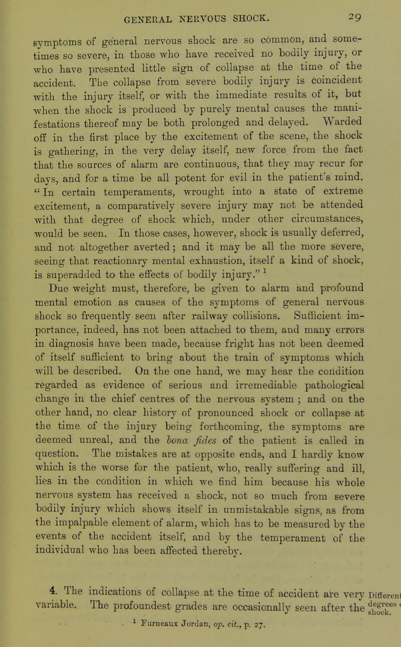 symptoms of general nervous shock are so common, and some- times so severe, in those who have received no bodily injury, or who have presented little sign of collapse at the time of the accident. The collapse from severe bodily injury is coincident with the injury itself, or with the immediate results of it, but when the shock is produced by purely mental causes the mani- festations thereof may be both prolonged and delayed. Warded off in the first place by the excitement of the scene, the shock is gathering, in the very delay itself, new force from the fact that the sources of alarm are continuous, that they may recur for days, and for a time be all potent for evil in the patient's mind.  In certain temperaments, wrought into a state of extreme excitement, a comparatively severe injury may not be attended with that degree of shock which, under other circumstances, would be seen. In those cases, however, shock is usually deferred, and not altogether averted; and it may be all the more severe, seeing that reactionary mental exhaustion, itself a kind of shock, is superadded to the effects of bodily injury. 1 Due weight must, therefore, be given to alarm and profound mental emotion as causes of the symptoms of general nervous shock so frequently seen after railway collisions. Sufficient im- portance, indeed, has not been attached to them, and many errors in diagnosis have been made, because fright has not been deemed of itself sufficient to bring about the train of symptoms which will be described. On the one hand, we may hear the condition regarded as evidence of serious and irremediable pathological change in the chief centres of the nervous system ; and on the other hand, no clear history of pronounced shock or collapse at the time, of the injury being forthcoming, the symptoms are deemed unreal, and the bona fides of the patient is called in question. The mistakes are at opposite ends, and I hardly know which is the worse for the patient, who, really suffering and ill, lies in the condition in which we find him because his whole nervous system has received a shock, not so much from severe bodily injury which shows itself in unmistakable signs, as from the impalpable element of alarm, which has to be measured by the events of the accident itself, and by the temperament of the individual who has been affected therebv. 4. The indications of collapse at the time of accident are very Different variable. The profoundest grades are occasionally seen after the f^es' 1 Furneaux Jordan, op. cit., p. 27.