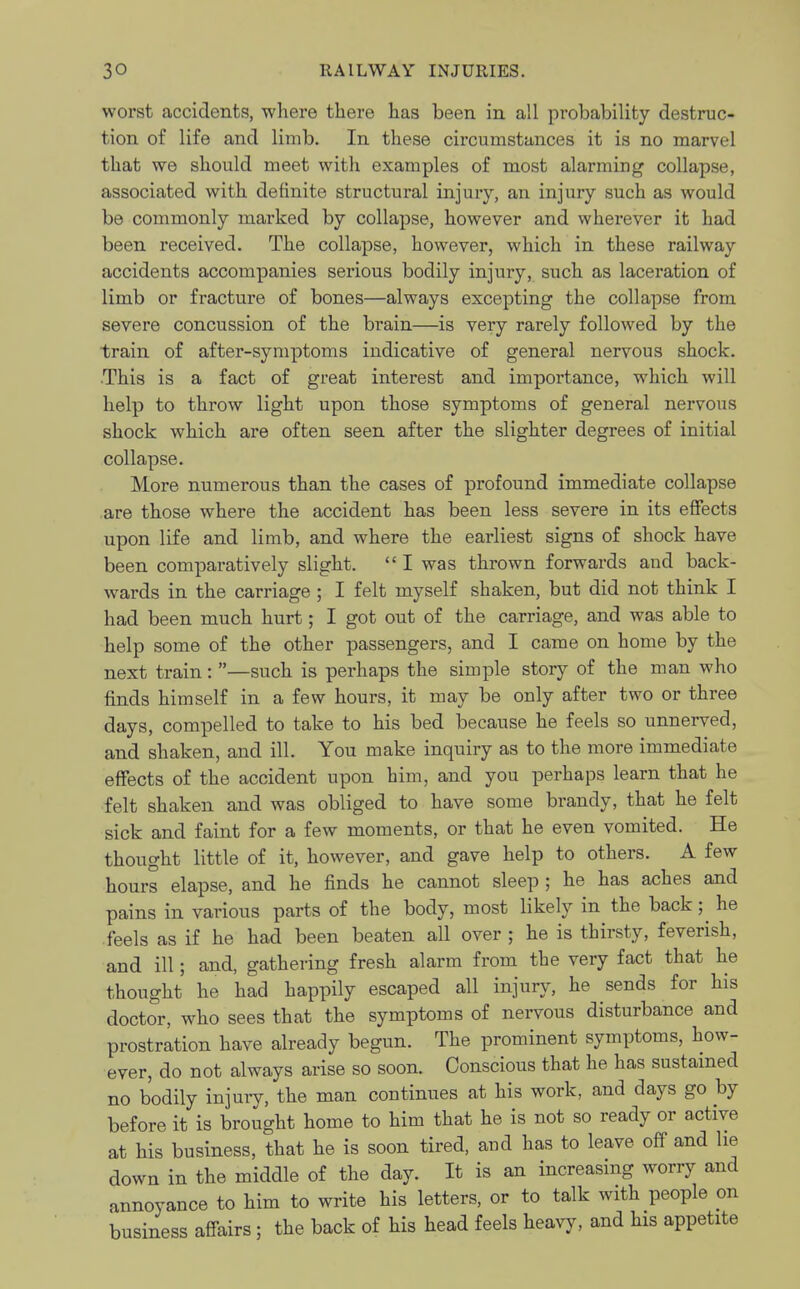 worst accidents, where there has been in all probability destruc- tion of life and limb. In these circumstances it is no marvel that we should meet with examples of most alarming collapse, associated with definite structural injury, an injury such as would be commonly marked by collapse, however and wherever it had been received. The collapse, however, which in these railway accidents accompanies serious bodily injury, such as laceration of limb or fracture of bones—always excepting the collapse from severe concussion of the brain—is very rarely followed by the train of after-symptoms indicative of general nervous shock. This is a fact of great interest and importance, which will help to throw light upon those symptoms of general nervous shock which are often seen after the slighter degrees of initial collapse. More numerous than the cases of profound immediate collapse are those where the accident has been less severe in its effects upon life and limb, and where the earliest signs of shock have been comparatively slight. I was thrown forwards and back- wards in the carriage ; I felt myself shaken, but did not think I had been much hurt; I got out of the carriage, and was able to help some of the other passengers, and I came on home by the next train: —such is perhaps the simple story of the man who finds himself in a few hours, it may be only after two or three days, compelled to take to his bed because he feels so unnerved, and shaken, and ill. You make inquiry as to the more immediate effects of the accident upon him, and you perhaps learn that he felt shaken and was obliged to have some brandy, that he felt sick and faint for a few moments, or that he even vomited. He thought little of it, however, and gave help to others. A few hours elapse, and he finds he cannot sleep ; he has aches and pains in various parts of the body, most likely in the back; he feels as if he had been beaten all over j he is thirsty, feverish, and ill; and, gathering fresh alarm from the very fact that he thought he had happily escaped all injury, he sends for his doctor, who sees that the symptoms of nervous disturbance and prostration have already begun. The prominent symptoms, how- ever, do not always arise so soon. Conscious that he has sustained no bodily injury, the man continues at his work, and days go by before it is brought home to him that he is not so ready or active at his business, that he is soon tired, and has to leave off and he down in the middle of the day. It is an increasing worry and annoyance to him to write his letters, or to talk with people on business affairs; the back of his head feels heavy, and his appetite