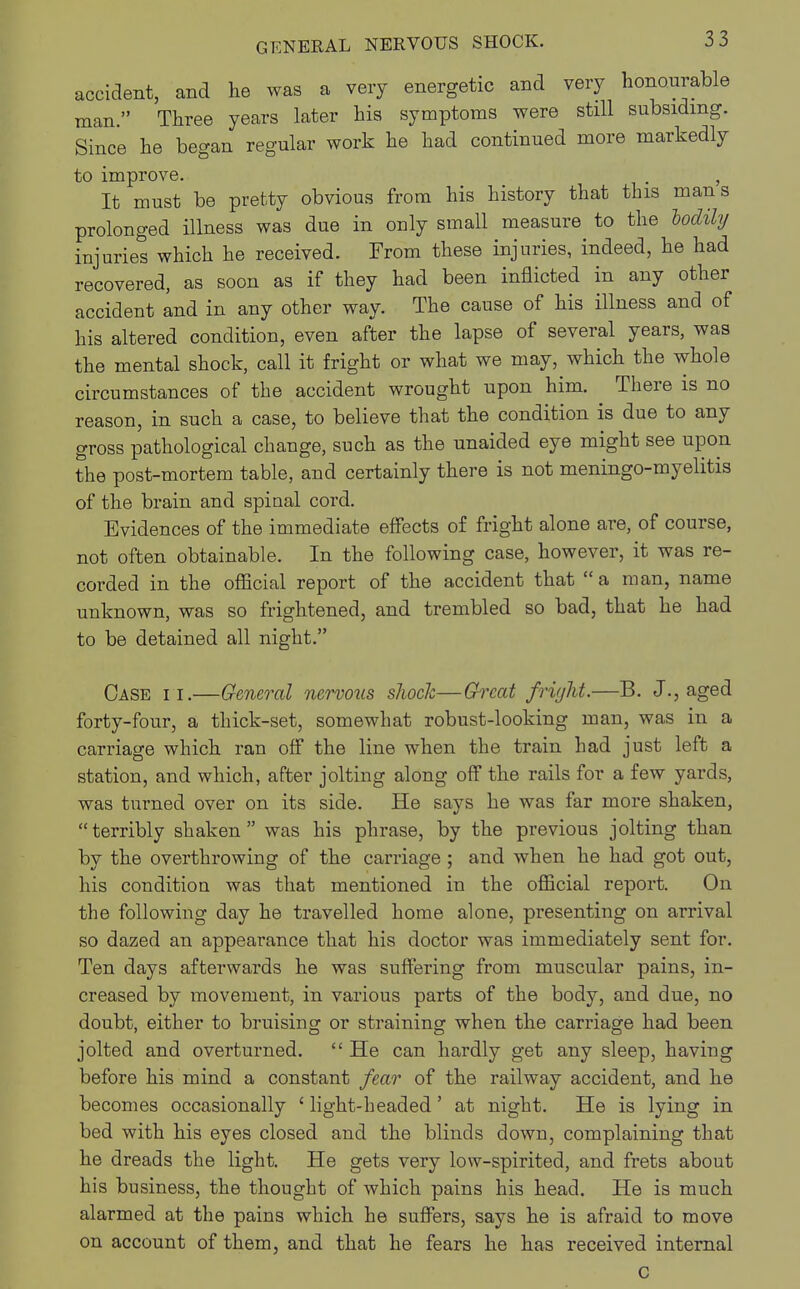 accident, and he was a very energetic and very honourable man. Three years later his symptoms were still subsiding. Since he began regular work he had continued more markedly to improve. . , It must be pretty obvious from his history that this mans prolonged illness was due in only small measure to the hodily injuries which he received. From these injuries, indeed, he had recovered, as soon as if they had been inflicted in any other accident and in any other way. The cause of his illness and of his altered condition, even after the lapse of several years, was the mental shock, call it fright or what we may, which the whole circumstances of the accident wrought upon him. There is no reason, in such a case, to believe that the condition is due to any gross pathological change, such as the unaided eye might see upon the post-mortem table, and certainly there is not meningo-myelitis of the brain and spiual cord. Evidences of the immediate effects of fright alone are, of course, not often obtainable. In the following case, however, it was re- corded in the official report of the accident that a man, name unknown, was so frightened, and trembled so bad, that he had to be detained all night. Case ii.—General nervous shock—Great fright.—B. J., aged forty-four, a thick-set, somewhat robust-looking man, was in a carriage which ran off the line when the train had just left a station, and which, after jolting along off the rails for a few yards, was turned over on its side. He says he was far more shaken, terribly shaken was his phrase, by the previous jolting than by the overthrowing of the carriage ; and when he had got out, his condition was that mentioned in the official report. On the following day he travelled home alone, presenting on arrival so dazed an appearance that his doctor was immediately sent for. Ten days afterwards he was suffering from muscular pains, in- creased by movement, in various parts of the body, and due, no doubt, either to bruising or straining when the carriage had been jolted and overturned.  He can hardly get any sleep, having before his mind a constant fear of the railway accident, and he becomes occasionally 4 light-headed' at night. He is lying in bed with his eyes closed and the blinds down, complaining that he dreads the light. He gets very low-spirited, and frets about his business, the thought of which pains his head. He is much alarmed at the pains which he suffers, says he is afraid to move on account of them, and that he fears he has received internal c