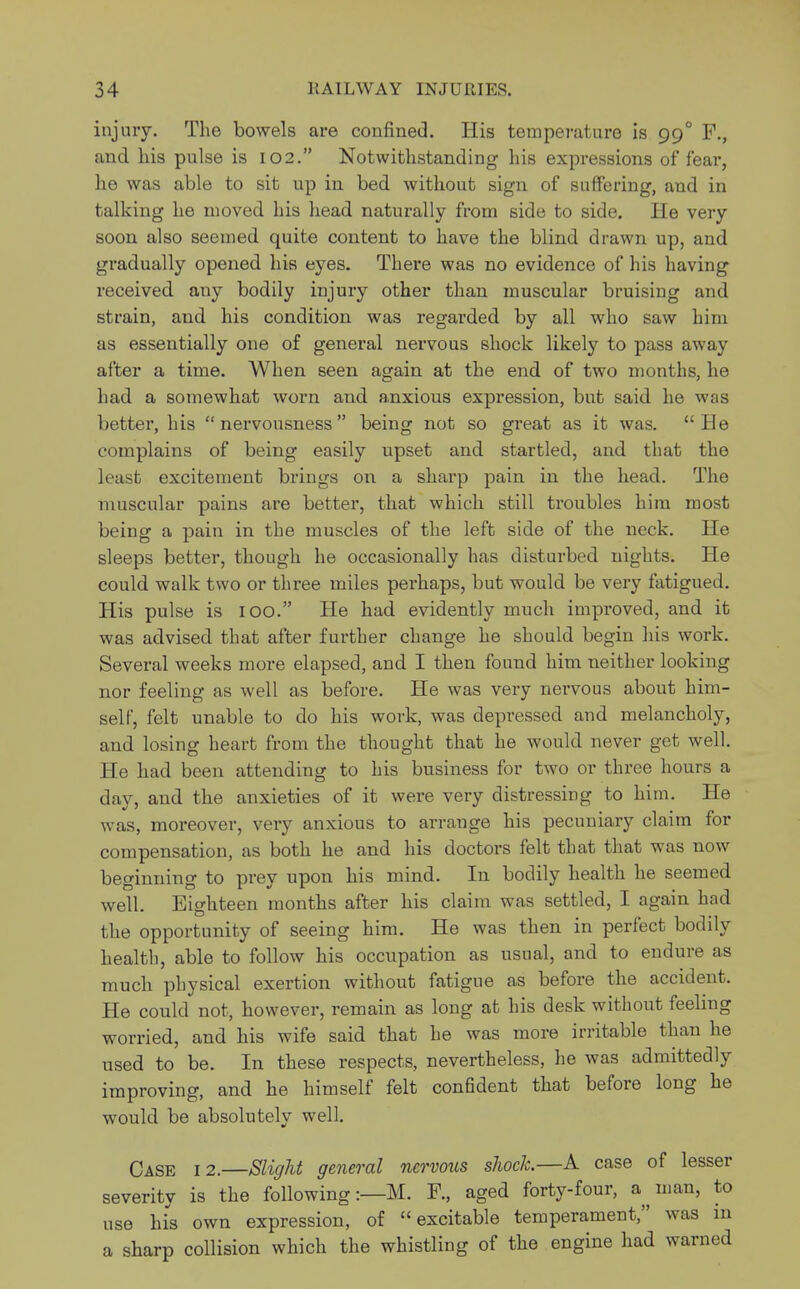 injury. The bowels are confined. His temperature is 99° F., and his pulse is 102. Notwithstanding his expressions of fear, he was able to sit up in bed without sign of suffering, and in talking he moved his head naturally from side to side. He very soon also seemed quite content to have the blind drawn up, and gradually opened his eyes. There was no evidence of his having received any bodily injury other than muscular bruising and strain, and his condition was regarded by all who saw him as essentially one of general nervous shock likely to pass away after a time. When seen again at the end of two months, he had a somewhat worn and anxious expression, but said he was better, his nervousness being not so great as it was. He complains of being easily upset and startled, and that the least excitement brings on a sharp pain in the head. The muscular pains are better, that which still troubles him most being a pain in the muscles of the left side of the neck. He sleeps better, though he occasionally has disturbed nights. He could walk two or three miles perhaps, but would be very fatigued. His pulse is 100. He had evidently much improved, and it was advised that after further change he should begin his work. Several weeks more elapsed, and I then found him neither looking nor feeling as well as before. He was very nervous about him- self, felt unable to do his work, was depressed and melancholy, and losing heart from the thought that he would never get well. He had been attending to his business for two or three hours a day, and the anxieties of it were very distressing to him. He was, moreover, very anxious to arrange his pecuniary claim for compensation, as both he and his doctors felt that that was now beginning to prey upon his mind. In bodily health he seemed well. Eighteen months after his claim was settled, I again had the opportunity of seeing him. He was then in perfect bodily health, able to follow his occupation as usual, and to endure as much physical exertion without fatigue as before the accident. He could not, however, remain as long at his desk without feeling worried, and his wife said that he was more irritable than he used to be. In these respects, nevertheless, he was admittedly improving, and he himself felt confident that before long he would be absolutely well. Case 12.—Slight general nervous shock.—A case of lesser severity is the following:—M. F., aged forty-four, a man, to use his own expression, of excitable temperament, was in a sharp collision which the whistling of the engine had warned