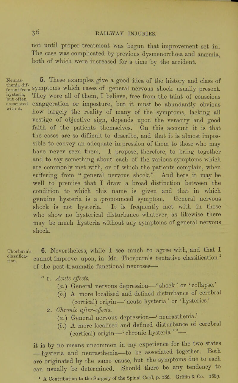 not until proper treatment was begun that improvement set in. The case was complicated by previous dysmenorrhea and anasmia, both of which were increased for a time by the accident. Neimis- 5. These examples give a good idea of the history and class of ferentfrom symptoms which cases of general nervous shock usually present, bufoften Tliey were a11 of tnem5 1 believe, free from the taint of conscious associated exaggeration or imposture, but it must be abundantly obvious how largely the reality of many of the symptoms, lacking all vestige of objective sign, depends upon the veracity and good faith of the patients themselves. On this account it is that the cases are so difficult to describe, and that it is almost impos- sible to convey an adequate impression of them to those who may have never seen them. I propose, therefore, to bring together and to say something about each of the various symptoms which are commonly met with, or of which the patients complain, when suffering from  general nervous shock. And here it may be well to premise that I draw a broad distinction between the condition to which this name is given and that in which genuine hysteria is a .pronounced symptom. General nervous shock is not hysteria. It is frequently met with in those who show no hysterical disturbance whatever, as likewise there may be much hysteria without any symptoms of general nervous shock. Thorburn's 6. Nevertheless, while I see much to agree with, and that I dassifica- cannot improve upon, in Mr. Thorburn's tentative classification 1 of the post-traumatic functional neuroses—  i. Acute effects. (a.) General nervous depression—' shock' or ' collapse.' (b.) A more localised and defined disturbance of cerebral (cortical) origin—'acute hysteria' or 'hysterics.' 2. Chronic after-effects. (a.) General nervous depression—' neurasthenia.' (b.) A more localised and defined disturbance of cerebral (cortical) origin—' chronic hysteria ' — it is by no means uncommon in my experience for the two states —hysteria and neurasthenia—to be associated together. Both are originated by the same cause, but the symptoms due to each can usually be determined. Should there be any tendency to 1 A Contribution to the Surgery of the Spinal Cord, p. 186. Griffin & Co. 1889.