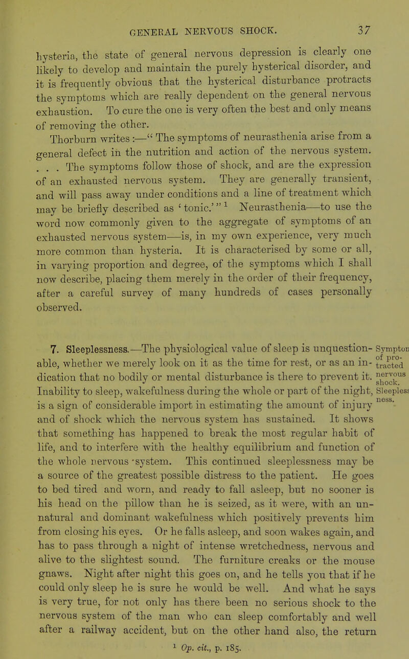hysteria, the state of general nervous depression is clearly one likely to develop and maintain the purely hysterical disorder, and it is frequently obvious that the hysterical disturbance protracts the symptoms which are really dependent on the general nervous exhaustion. To cure the one is very often the best and only means of removing the other. Thorburn writes :— The symptoms of neurasthenia arise from a general defect in the nutrition and action of the nervous system. The symptoms follow those of shock, and are the expression of an exhausted nervous system. They are generally transient, and will pass away under conditions and a line of treatment which may be briefly described as c tonic' 1 Neurasthenia—to use the word now commonly given to the aggregate of symptoms of an exhausted nervous system—is, in my own experience, very much more common than hysteria. It is characterised by some or all, in varying proportion and degree, of the symptoms which I shall now describe, placing them merely in the order of their frequency, after a careful survey of many hundreds of cases personally observed. 7. Sleeplessness.—The physiological value of sleep is unquestion- Symptor able, whether we merely look on it as the time for rest, or as an in- tracted dication that no bodily or mental disturbance is there to prevent it. n,er^us Inability to sleep, wakefulness during the whole or part of the night, Sleepless is a sign of considerable import in estimating the amount of injury ness' and of shock which the nervous system has sustained. It shows that something has happened to break the most regular habit of life, and to interfere with the healthy equilibrium and function of the whole nervous -system. This continued sleeplessness may be a source of the greatest possible distress to the patient. He goes to bed tired and worn, and ready to fall asleep, but no sooner is his head on the pillow than he is seized, as it were, with an un- natural and dominant wakefulness which positively prevents him from closing his eyes. Or he falls asleep, and soon wakes again, and has to pass through a night of intense wretchedness, nervous and alive to the slightest sound. The furniture creaks or the mouse gnaws. Night after night this goes on, and he tells you that if he could only sleep he is sure he would be well. And what he says is very true, for not only has there been no serious shock to the nervous system of the man who can sleep comfortably and well after a railway accident, but on the other hand also, the return