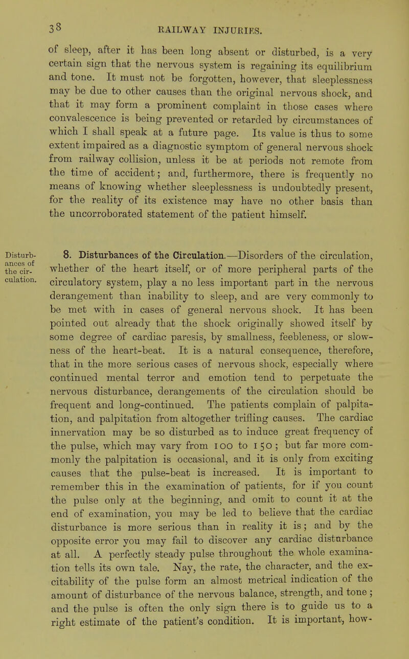 33 of sleep, after it has been long absent or disturbed, is a very certain sign that the nervous system is regaining its equilibrium and tone. It must not be forgotten, however, that sleeplessness may be due to other causes than the original nervous shock, and that it may form a prominent complaint in those cases where convalescence is being prevented or retarded by circumstances of which I shall speak at a future page. Its value is thus to some extent impaired as a diagnostic symptom of general nervous shock from railway collision, unless it be at periods not remote from the time of accident; and, furthermore, there is frequently no means of knowing whether sleeplessness is undoubtedly present, for the reality of its existence may have no other basis than the uncorroborated statement of the patient himself. Disturb- 8. Disturbances of the Circulation.—Disorders of the circulation, thedr- whether of the heart itself, or of more peripheral parts of the culation. circulatory system, play a no less important part in the nervous derangement than inability to sleep, and are very commonly to be met with in cases of general nervous shock. It has been pointed out already that the shock originally showed itself by some degree of cardiac paresis, by smallness, feebleness, or slow- ness of the heart-beat. It is a natural consequence, therefore, that in the more serious cases of nervous shock, especially where continued mental terror and emotion tend to perpetuate the nervous disturbance, derangements of the circulation should be frequent and long-continued. The patients complain of palpita- tion, and palpitation from altogether trifling causes. The cardiac innervation may be so disturbed as to induce great frequency of the pulse, which may vary from ioo to I 50 ; but far more com- monly the palpitation is occasional, and it is only from exciting causes that the pulse-beat is increased. It is important to remember this in the examination of patients, for if you count the pulse only at the beginning, and omit to count it at the end of examination, you may be led to believe that the cardiac disturbance is more serious than in reality it is; and by the opposite error you may fail to discover any cardiac disturbance at all. A perfectly steady pulse throughout the whole examina- tion tells its own tale. Nay, the rate, the character, and the ex- citability of the pulse form an almost metrical indication of the amount of disturbance of the nervous balance, strength, and tone ; and the pulse is often the only sign there is to guide us to a right estimate of the patient's condition. It is important, how-