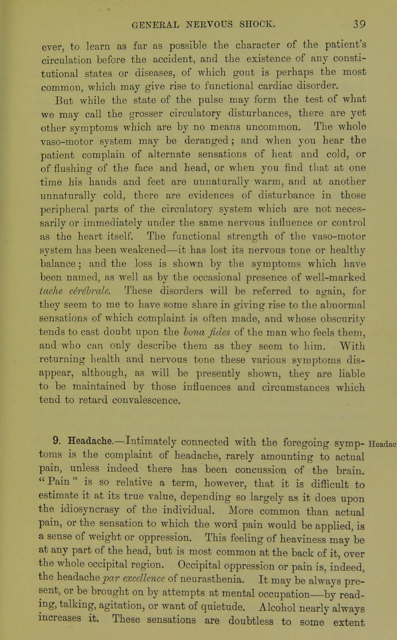 ever, to learn as far as possible the character of the patient's circulation before the accident, and the existence of any consti- tutional states or diseases, of which gout is perhaps the most common, which may give rise to functional cardiac disorder. But while the state of the pulse may form the test of what we may call the grosser circulatory disturbances, there are yet other symptoms which are by no means uncommon. The whole vaso-motor system may be deranged; and when you hear the patient complain of alternate sensations of heat and cold, or of flushing of the face and head, or when you find that at one time his hands and feet are unnaturally warm, and at another unnaturally cold, there are evidences of disturbance in those peripheral parts of the circulatory system which are not neces- sarily or immediately under the same nervous influence or control as the heart itself. The functional strength of the vaso-motor system has been weakened—it has lost its nervous tone or healthy balance; and the loss is shown by the symptoms which have been named, as well as by the occasional presence of well-marked tache ctrdbrale. These disorders will be referred to again, for they seem to me to have some share in giving rise to the abnormal sensations of which complaint is often made, and whose obscurity tends to cast doubt upon the bona fides of the man who feels them, and who can only describe them as they seem to him. With returning health and nervous tone these various symptoms dis- appear, although, as will be presently shown, they are liable to be maintained by those influences and circumstances which tend to retard convalescence. 9. Headache.—Intimately connected with the foregoing symp- toms is the complaint of headache, rarely amounting to actual pain, unless indeed there has been concussion of the brain. Pain is so relative a term, however, that it is difficult to estimate it at its true value, depending so largely as it does upon the idiosyncrasy of the individual. More common than actual pain, or the sensation to which the word pain would be applied, is a sense of weight or oppression. This feeling of heaviness may be at any part of the head, but is most common at the back of it, over the whole occipital region. Occipital oppression or pain is, indeed, the headache par excellence of neurasthenia. It may be always pre- sent, or be brought on by attempts at mental occupation—by read- ing, talking, agitation, or want of quietude. Alcohol nearly always increases it. These sensations are doubtless to some extent