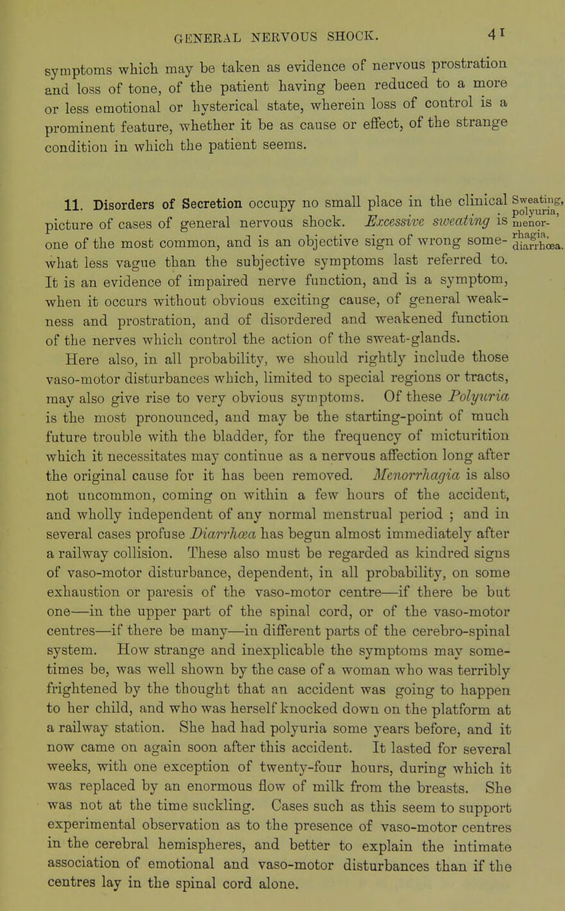 symptoms which may be taken as evidence of nervous prostration and loss of tone, of the patient having been reduced to a more or less emotional or hysterical state, wherein loss of control is a prominent feature, whether it be as cause or effect, of the strange condition in which the patient seems. 11. Disorders of Secretion occupy no small place in the clinical Sweating, picture of cases of general nervous shock. Excessive sweating is nienor- ' one of the most common, and is an objective sign of wrong some- Ja&a. what less vague than the subjective symptoms last referred to. It is an evidence of impaired nerve function, and is a symptom, when it occurs without obvious exciting cause, of general weak- ness and prostration, and of disordered and weakened function of the nerves which control the action of the sweat-glands. Here also, in all probability, we should rightly include those vaso-motor disturbances which, limited to special regions or tracts, may also give rise to very obvious symptoms. Of these Polyuria, is the most pronounced, and may be the starting-point of much future trouble with the bladder, for the frequency of micturition which it necessitates may continue as a nervous affection long after the original cause for it has been removed. Menorrhagia is also not uncommon, coming on within a few hours of the accident, and wholly independent of any normal menstrual period ; and in several cases profuse Diarrhoea has begun almost immediately after a railway collision. These also must be regarded as kindred signs of vaso-motor disturbance, dependent, in all probability, on some exhaustion or paresis of the vaso-motor centre—if there be but one—in the upper part of the spinal cord, or of the vaso-motor centres—if there be many—in different parts of the cerebro-spinal system. How strange and inexplicable the symptoms may some- times be, was well shown by the case of a woman who was terribly frightened by the thought that an accident was going to happen to her child, and who was herself knocked down on the platform at a railway station. She had had polyuria some years before, and it now came on again soon after this accident. It lasted for several weeks, with one exception of twenty-four hours, during which it was replaced by an enormous flow of milk from the breasts. She was not at the time suckling. Cases such as this seem to support experimental observation as to the presence of vaso-motor centres in the cerebral hemispheres, and better to explain the intimate association of emotional and vaso-motor disturbances than if the centres lay in the spinal cord alone.