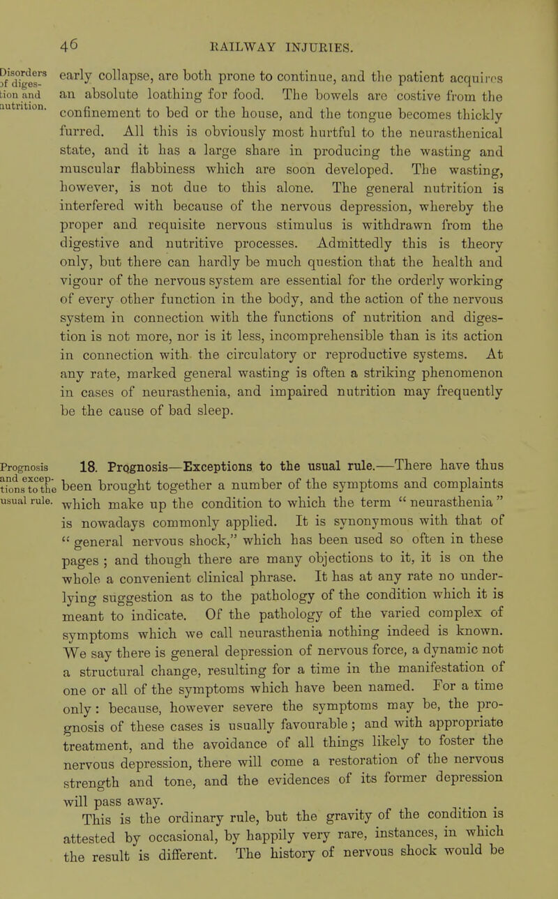 ?f'd°igts^ early collapse, are both prone to continue, and the patient acquims an absolute loathing for food. The bowels are costive from the confinement to bed or the house, and the tongue becomes thickly- furred. All this is obviously most hurtful to the neurasthenical state, and it has a large share in producing the wasting and muscular flabbiness which are soon developed. The wasting, however, is not due to this alone. The general nutrition is interfered with because of the nervous depression, whereby the proper and requisite nervous stimulus is withdrawn from the digestive and nutritive processes. Admittedly this is theory only, but there can hai'dly be much question that the health and vigour of the nervous system are essential for the orderly working of every other function in the body, and the action of the nervous system in connection with the functions of nutrition and diges- tion is not more, nor is it less, incomprehensible than is its action in connection with the circulatory or reproductive systems. At any rate, marked general wasting is often a striking phenomenon in cases of neurasthenia, and impaired nutrition may frequently be the cause of bad sleep. Prognosis 18. Prognosis—Exceptions to the usual rule.—There have thus tionSetothe been brought together a number of the symptoms and complaints usual rule. make up the condition to which the term  neurasthenia  is nowadays commonly applied. It is synonymous with that of  general nervous shock, which has been used so often in these pages ; and though there are many objections to it, it is on the whole a convenient clinical phrase. It has at any rate no under- lying suggestion as to the pathology of the condition which it is meant to indicate. Of the pathology of the varied complex of symptoms which we call neurasthenia nothing indeed is known. We say there is general depression of nervous force, a dynamic not a structural change, resulting for a time in the manifestation of one or all of the symptoms which have been named. For a time only : because, however severe the symptoms may be, the pro- gnosis of these cases is usually favourable; and with appropriate treatment, and the avoidance of all things likely to foster the nervous depression, there will come a restoration of the nervous strength and tone, and the evidences of its former depression will pass away. This is the ordinary rule, but the gravity of the condition is attested by occasional, by happily very rare, instances, in which the result is different. The history of nervous shock would be