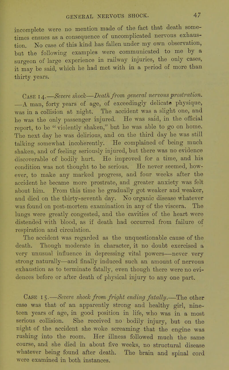 incomplete were no mention made of the fact that death some- times ensues as a consequence of uncomplicated nervous exhaus- tion. No case of this kind has fallen under my own observation, but the following examples were communicated to me by a surgeon of large experience in railway injuries, the only cases, it may be said, which he had met with in a period of more than thirty years. Case 14.—Severe, shock—Death from general nervous prostration. —A man, forty years of age, of exceedingly delicate physique, was in a collision at night. The accident was a slight one, and he was the only passenger injured. He was said, in the official report, to be  violently shaken, but he was able to go on home. The next day he was delirious, and on the third day he was still talking somewhat incoherently. He complained of being much shaken, and of feeling seriously injured, but there was no evidence discoverable of bodily hurt. He improved for a time, and his condition was not thought to be serious. He never seemed, how- ever, to make any marked progress, and four weeks after the accident he became more prostrate, and greater anxiety was felt about him. From this time he gradually got weaker and weaker, and died on the thirty-seventh day. No organic disease whatever was found on post-mortem examination in any of the viscera. The lungs were greatly congested, and the cavities of the heart were distended with blood, as if death had occurred from failure of respiration and circulation. The accident was regarded as the unquestionable cause of the death. Though moderate in character, it no doubt exercised a very unusual influence in depressing vital powers—never very strong naturally—and finally induced such an amount of nervous exhaustion as to terminate fatally, even though there were no evi- dences before or after death of physical injury to any one part. Case 15.—Severe shock from fright ending fatally.—The other case was that of an apparently strong and healthy girl, nine- teen years of age, in good position in life, who was in a most serious collision. She received no bodily injury, but on the night of the accident she woke screaming that the engine was rushing into the room. Her illness followed much the same course, and she died in about five weeks, no structural disease whatever being found after death. The brain and spinal cord were examined in both instances.