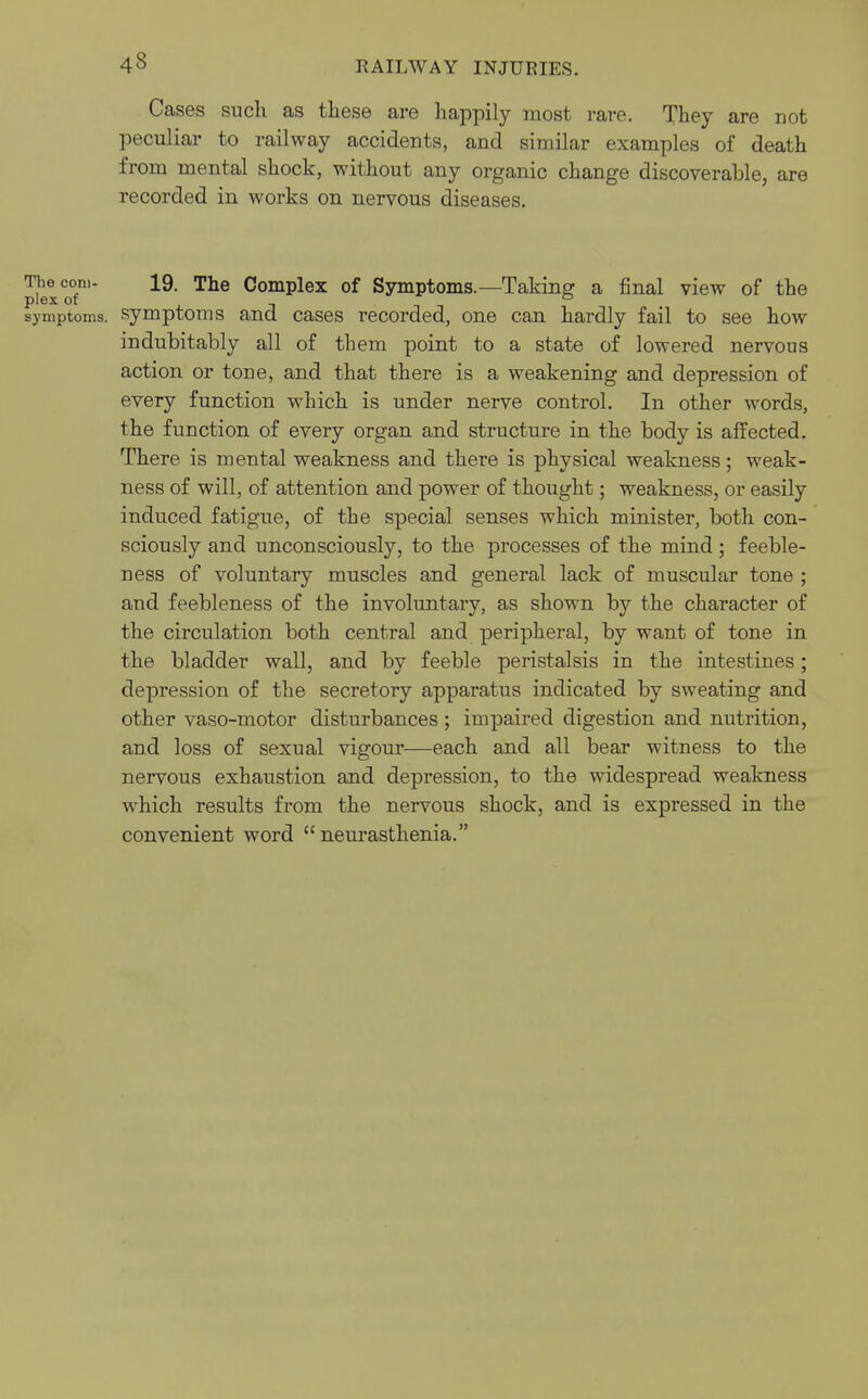 43 Cases such as these are happily most rai-e. They are not peculiar to railway accidents, and similar examples of death from mental shock, without any organic change discoverable, are recorded in works on nervous diseases. The com- 19. The Complex of Symptoms.—Taking a final view of the plex of ° symptoms, symptoms and cases recorded, one can hardly fail to see how indubitably all of them point to a state of lowered nervous action or tone, and that there is a weakening and depression of every function which is under nerve control. In other words, the function of every organ and structure in the body is affected. There is mental weakness and there is physical weakness; weak- ness of will, of attention and power of thought; weakness, or easily induced fatigue, of the special senses which minister, both con- sciously and unconsciously, to the processes of the mind; feeble- ness of voluntary muscles and general lack of muscular tone ; and feebleness of the involuntary, as shown by the character of the circulation both central and peripheral, by want of tone in the bladder wall, and by feeble peristalsis in the intestines; depression of the secretory apparatus indicated by sweating and other vaso-motor disturbances; impaired digestion and nutrition, and loss of sexual vigour—each and all bear witness to the nervous exhaustion and depression, to the widespread weakness which results from the nervous shock, and is expressed in the convenient word neurasthenia.