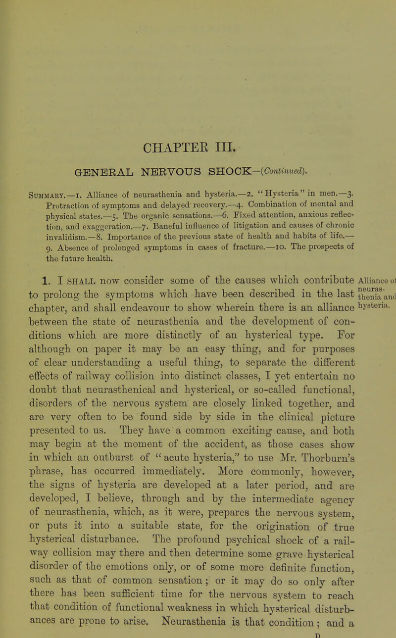 CHAPTER III. GENERAL NERVOUS SHOCK—(Continued). Summary.—I. Alliance of neurasthenia and hysteria.—2. Hysteriain men.—3. Protraction of symptoms and delayed recovery.—4. Combination of mental and physical states.—5. The organic sensations.—6. Fixed attention, anxious reflec- tion, and exaggeration.—7. Baneful influence of litigation and causes of chronic invalidism.—8. Importance of the previous state of health and habits of life.— 9. Absence of prolonged symptoms in cases of fracture.—10. The prospects of the future health. 1. I shall now consider some of the causes which contribute Alliance oi to prolong the symptoms which have been described in the last henia and chapter, and shall endeavour to show wherein there is an alliance hvstena- between the state of neurasthenia and the development of con- ditions which are more distinctly of an hysterical type. For although on paper it may be an easy thing, and for purposes of clear understanding a useful thing, to separate the different effects of railway collision into distinct classes, I yet entertain no doubt that neurasthenical and hysterical, or so-called functional, disorders of the nervous system are closely linked together, and are very often to be found side by side in the clinical picture presented to us. They have a common exciting cause, and both may begin at the moment of the accident, as those cases show in which an outburst of  acute hysteria, to use Mr. Thorburn's phrase, has occurred immediately. More commonly, however, the signs of hysteria are developed at a later period, and are developed, I believe, through and by the intermediate agency of neurasthenia, which, as it were, prepares the nervous system, or puts it into a suitable state, for the origination of true hysterical disturbance. The profound psychical shock of a rail- way collision may there and then determine some grave hysterical disorder of the emotions only, or of some more definite function, such as that of common sensation; or it may do so only after there has been sufficient time for the nervous system to reach that condition of functional weakness in which hysterical disturb- ances are prone to arise. Neurasthenia is that condition ; and a D