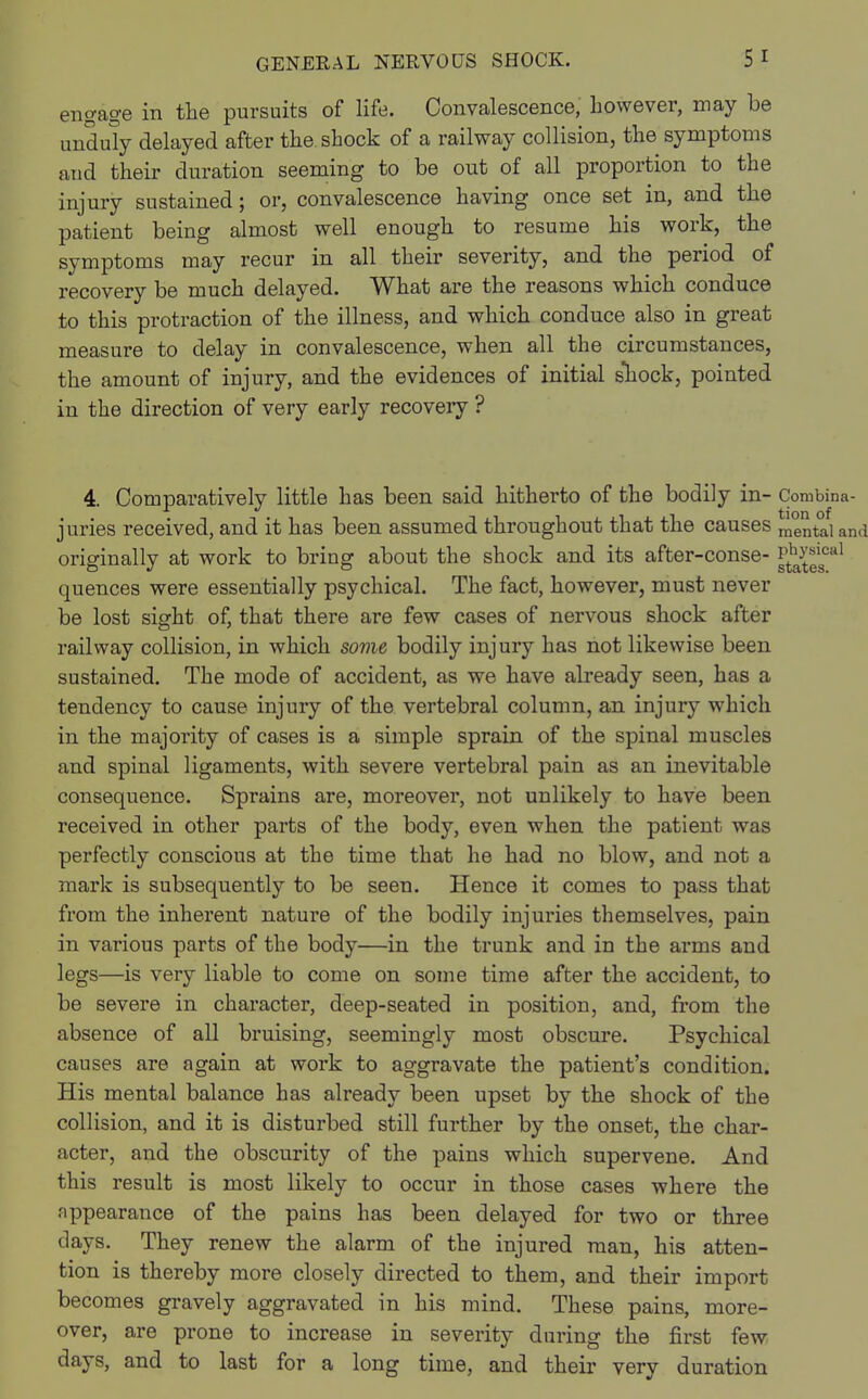 engage in the pursuits of life. Convalescence, however, may be unduly delayed after the shock of a railway collision, the symptoms and their duration seeming to be out of all proportion to the injury sustained; or, convalescence having once set in, and the patient being almost well enough to resume his work, the symptoms may recur in all their severity, and the period of recovery be much delayed. What are the reasons which conduce to this protraction of the illness, and which conduce also in great measure to delay in convalescence, when all the circumstances, the amount of injury, and the evidences of initial shock, pointed in the direction of very early recovery ? 4. Comparatively little has been said hitherto of the bodily in- Combina- juries received, and it has been assumed throughout that the causes mental and originally at work to bring about the shock and its after-conse- j£?gg0al quences were essentially psychical. The fact, however, must never be lost sight of, that there are few cases of nervous shock after railway collision, in which some bodily injury has not likewise been sustained. The mode of accident, as we have already seen, has a tendency to cause injury of the vertebral column, an injury which in the majority of cases is a simple sprain of the spinal muscles and spinal ligaments, with severe vertebral pain as an inevitable consequence. Sprains are, moreover, not unlikely to have been received in other parts of the body, even when the patient was perfectly conscious at the time that he had no blow, and not a mark is subsequently to be seen. Hence it comes to pass that from the inherent nature of the bodily injuries themselves, pain in various parts of the body—in the trunk and in the arms and legs—is very liable to come on some time after the accident, to be severe in character, deep-seated in position, and, from the absence of all bruising, seemingly most obscure. Psychical causes are again at work to aggravate the patient's condition. His mental balance has already been upset by the shock of the collision, and it is disturbed still further by the onset, the char- acter, and the obscurity of the pains which supervene. And this result is most likely to occur in those cases where the appearance of the pains has been delayed for two or three clays. They renew the alarm of the injured man, his atten- tion is thereby more closely directed to them, and their import becomes gravely aggravated in his mind. These pains, more- over, are prone to increase in severity during the first few days, and to last for a long time, and their very duration