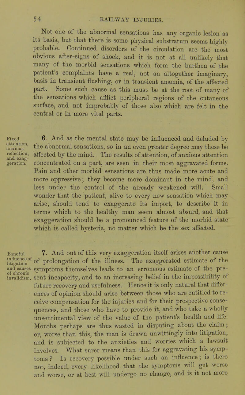 Not one of the abnormal sensations has any organic lesion as its basis, but that there is some physical substratum seems highly probable. Continued disorders of the circulation are the most obvious after-signs of shock, and it is not at all unlikely that many of the morbid sensations which form the burthen of the patient's complaints have a real, not an altogether imaginary, basis in transient flushing, or in transient anEemia, of the affected part. Some such cause as this must be at the root of many of the sensations which afflict peripheral regions of the cutaneous surface, and not improbably of those also which are felt in the central or in more vital parts. Fixed attention, anxious reflection, and exag- geration. 6. And as the mental state may be influenced and deluded by the abnormal sensations, so in an even greater degree may these be affected by the mind. The results of attention, of anxious attention concentrated on a part, are seen in their most aggravated forms. Pain and other morbid sensations are thus made more acute and more oppressive; they become more dominant in the mind, and less under the control of the already weakened will. Small wonder that the patient, alive to every new sensation which may arise, should tend to exaggerate its import, to describe it in terms which to the healthy man seem almost absurd, and that exaggeration should be a pronounced feature of the morbid state which is called hvsteria, no matter which be the sex affected. Baneful 7. And out of this very exaggeration itself arises another cause iitSon°f of prolongation of the illness. The exaggerated estimate of the and causes symptoms themselves leads to an erroneous estimate of the pre- of chronic ' . . . . , ,. „ . ,, invalidism, sent incapacity, and to an increasing belief m the impossibility ot future recovery and usefulness. Hence it is only natural that differ- ences of opinion should arise between those who are entitled to re- ceive compensation for the injuries and for their prospective conse- quences, and those who have to provide it, and who take a wholly unsentimental view of the value of the patient's health and life. Months perhaps are thus wasted in disputing about the claim; or, worse than this, the man is drawn unwittingly into litigation, and is subjected to the anxieties and worries which a lawsuit involves. What surer means than this for aggravating his symp- toms ? Is recovery possible under such an influence ; is there not, indeed, every likelihood that the symptoms will get worse and worse, or at best will undergo no change, and is it not more