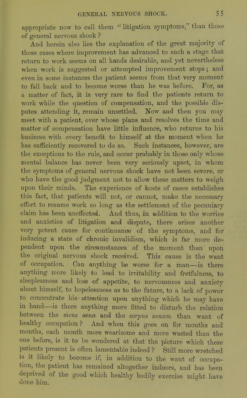 appropriate now to call them  litigation symptoms, than those of general nervous shock ? And herein also lies the explanation of the great majority of those cases where improvement has advanced to such a stage that return to work seems on all hands desirable, and yet nevertheless when work is suggested or attempted improvement stops; and even in some instances the patient seems from that very moment to fall back and to become worse than he was before. For, as a matter of fact, it is very rare to find the patients return to work while the question of compensation, and the possible dis- putes attending it, remain unsettled. Now and then you may meet with a patient, over whose plans and resolves the time and matter of compensation have little influence, who returns to his business with every benefit to himself at the moment when he has sufficiently recovered to do so. Such instances, however, are the exceptions to the rule, and occur probably in those only whose mental balance has never been very seriously upset, in whom the symptoms of general nervous shock have not been severe, or who have the good judgment not to allow these matters to weigh upon their minds. The experience of hosts of cases establishes this fact, that patients will not, or cannot, make the necessary effort to resume work so long as the settlement of the pecuniary claim has been uneffected. And thus, in -addition to the worries and anxieties of litigation and dispute, there arises another very potent cause for continuanoe of the symptoms, and for inducing a state of chronic invalidism, which is far more de- pendent upon the circumstanoes of the moment than upon the original nervous shock received. This cause is the want of occupation. Can anything be worse for a man—is there anything more likely to lead to irritability and fretfulness, to sleeplessness and loss »of appetite, to nervousness and anxiety about himself, to hopelessness as to the future, to a lack of power to concentrate his • attention upon anything which he may have in hand—is there anything more fitted to disturb the relation between the mens sana and the corpus sanum than want of healthy occupation? And when this goes on for months and months, each month more wearisome and more wasted than the one before, is it to be wondered at that the picture which these patients present is often lamentable indeed ? Still more wretched is it likely to become if, in addition to the want of occupa- tion, the patient has remained altogether indoors, and has been deprived of the good which healthy bodily exercise might have done him.