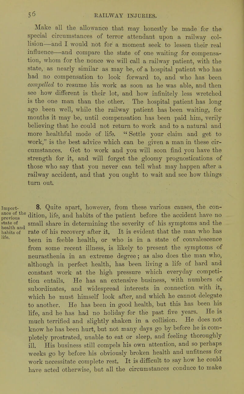 Make all the allowance that may honestly be made for the special circumstances of terror attendant upon a railway col- lision—and I would not for a moment seek to lessen their real influence—and compare the state of one waiting for compensa- tion, whom for the nonce we will call a railway patient, with the state, as nearly similar as may be, of a hospital patient who has had no compensation to look forward to, and who has been compelled to resume his work as soon as he was able, and then see how different is their lot, and how infinitely less wretched is the one man than the other. The hospital patient has long ago been well, while the railway patient has been waiting, for months it may be, until compensation has been paid him, verily believing that he could not return to work and to a natural and more healthful mode of life.  Settle your claim and get to work, is the best advice which can be given a man in these cir- cumstances. Get to work and you will soon find you have the strength for it, and will forget the gloomy prognostications of those who say that you never can tell what may happen after a railway accident, and that you ought to wait and see how things turn out. import- 8. Quite apart, however, from these various causes, the con- DreviouSthe dition, life, and habits of the patient before the accident have no small share in determining the severity of his symptoms and the rate of his recovery after it. It is evident that the man who has been in feeble health, or who is in a state of convalescence from some recent illness, is likely to present the symptoms of neurasthenia in an extreme degree; as also does the man who, although in perfect health, has been living a life of hard and constant work at the high pressure which everyday competi- tion entails. He has an extensive business, with numbers of subordinates, and widespread interests in connection with it, which he must himself look after, and which he cannot delegate to another. He has been in good health, but this has been his life, and he has had no holiday for the past five years. He is much terrified and slightly shaken in a collision. He does not know he has been hurt, but not many days go by before he is com- pletely prostrated, unable to eat or sleep, and feeling thoroughly ill. His business still compels his own attention, and so perhaps weeks go by before his obviously broken health and unfitness for work necessitate complete rest. It is difficult to say how he could have acted otherwise, but all the circumstances conduce to make