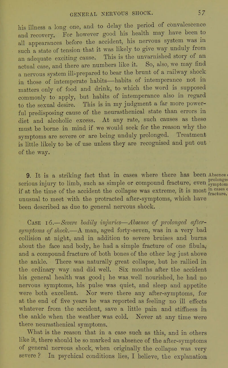 his illness a long one, and to delay the period of convalescence and recovery. For however good his health may have been to all appearances before the accident, his nervous system was in such a state of tension that it was likely to give way unduly from an adequate exciting cause. This is the unvarnished story of an actual case, and there are numbers like it. So, also, we may find a nervous system ill-prepared to bear the brunt of a railway shock in those of intemperate habits—habits of intemperance not in matters only of food and drink, to which the word is supposed commonly to apply, but habits of intemperance also in regard to the sexual desire. This is in my judgment a far more power- ful predisposing cause of the neurasthenical state than errors in diet and alcoholic excess. At any rate, such causes as these must be borne in mind if we would seek for the reason why the symptoms are severe or are being unduly prolonged. Treatment is little likely to be of use unless they are recognised and put out of the way. 9. It is a striking fact that in cases where there has been Absence < serious injury to limb, such as simple or compound fracture, even symptom if at the time of the accident the collapse was extreme, it is most futureC unusual to meet with the protracted after-symptoms, which have been described as due to general nervous shock. Case io.—Severe bodily injuries—Absence of prolonged after- symptoms of shock.—A man, aged forty-seven, was in a very bad collision at night, and in addition to severe bruises and burns about the face and body, he had a simple fracture of one fibulay and a compound fracture of both bones of the other leg just above the ankle. There was naturally great collapse, but he rallied in the ordinary way and did well. Six months after the accident his general health was good; he was well nourished, he had no nervous symptoms, his pulse was quiet, and sleep and appetite were both excellent. Nor were there any after-symptoms, for at the end of five years he was reported as feeling no ill effects whatever from the accident, save a little pain and stiffness in the ankle when the weather was cold. Never at any time were there neurasthenical symptoms. What is the reason that in a case such as this, and in others like it, there should be so marked an absence of the after-symptoms of general nervous shock, when originally the collapse was very severe ? In psychical conditions lies, I believe, the explanation