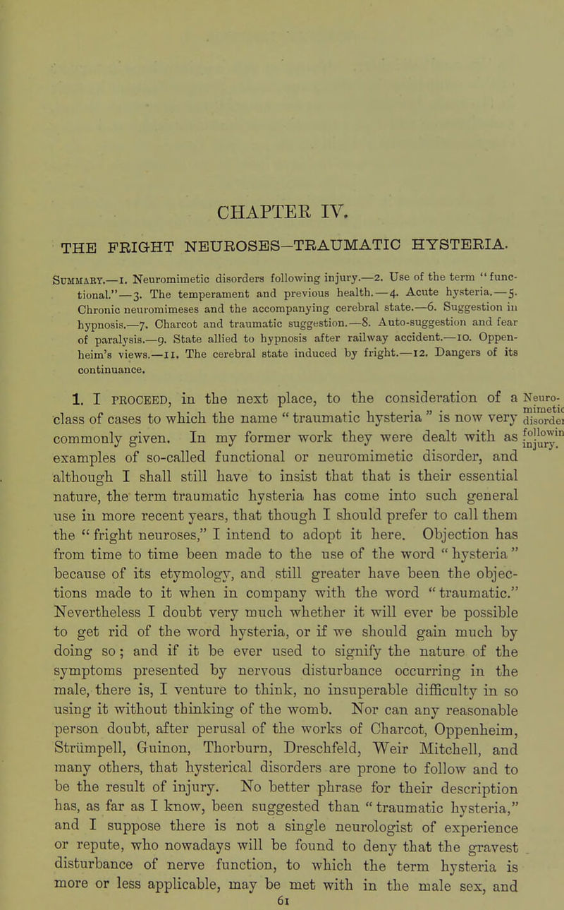CHAPTER IV. THE FRIGHT NEUROSES—TRAUMATIC HYSTERIA. Summaky.—I. Neuromimetic disorders following injury.—2. Use of the term func- tional.— 3. The temperament and previous health.—4. Acute hysteria. — 5. Chronic neuromimeses and the accompanying cerebral state.—6. Suggestion in hypnosis.—7. Charcot and traumatic suggestion.—8. Auto-suggestion and fear of paralysis.—9. State allied to hypnosis after railway accident.—10. Oppen- heim's views.—II. The cerebral state induced by fright.—12. Dangers of its continuance. 1. I proceed, in the next place, to the consideration of a Neuro- i • i . 1 « . 1 • » • mimetic class of cases to which the name traumatic hysteria is now very disordei commonly given. In my former work they were dealt with as [^y111 examples of so-called functional or neuromimetic disorder, and although I shall still have to insist that that is their essential nature, the term traumatic hysteria has come into such general use in more recent years, that though I should prefer to call them the  fright neuroses, I intend to adopt it here. Objection has from time to time been made to the use of the word hysteria because of its etymology, and still greater have been the objec- tions made to it when in company with the word traumatic. Nevertheless I doubt very much whether it will ever be possible to get rid of the word hysteria, or if we should gain much by doing so; and if it be ever used to signify the nature of the symptoms presented by nervous disturbance occurring in the male, there is, I venture to think, no insuperable difficulty in so using it without thinking of the womb. Nor can any reasonable person doubt, after perusal of the works of Charcot, Oppenheim, Striimpell, Guinon, Thorburn, Dreschfeld, Weir Mitchell, and many others, that hysterical disorders are prone to follow and to be the result of injury. No better phrase for their description has, as far as I know, been suggested than  traumatic hysteria, and I suppose there is not a single neurologist of experience or repute, who nowadays will be found to deny that the gravest disturbance of nerve function, to which the term hysteria is more or less applicable, may be met with in the male sex, and