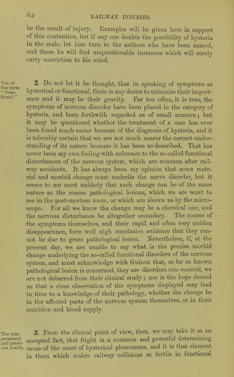 be the result of injury. Examples will be given here in support of this contention, but if any one doubts the possibility of hysteria in the male, let him turn to the authors who have been named, and there he will find unquestionable instances which will surely carry conviction to his mind. 2. Do not let it be thought, that in speaking of symptoms as hysterical or functional, there is any desire to minimise their import- ance and it may be their gravity. Far too often, it is true, the symptoms of nervous disorder have been placed in the category of hysteria, and been forthwith regarded as of small concern; but it may be questioned whether the treatment of a case has ever been found much easier because of the diagnosis of hysteria, and it is tolerably certain that we are not much nearer the correct under- standing of its nature because it has been so described. That has never been my own feeling with reference to the so-called functional disturbances of the nervous system, which are common after rail- way accidents. It has always been my opinion that some mate- rial and morbid change must underlie the nerve disorder, but it seems to me most unlikely that such change can be of the same nature as the coai'se pathological lesions, which we are wont to see in the post-mortem room, or which are shown us by the micro- scope. For all we know the change may be a chemical one, and the nervous disturbance be altogether secondary. The course of the symptoms themselves, and their rapid and often very sudden disappearance, form well nigh conclusive evidence that they can- not be due to gross pathological lesion. Nevertheless, if, at the present day, we are unable to say what is the precise morbid change underlying the so-called functional disorders of the nervous system, and must acknowledge with Guinon that, as far as known pathological lesion is concerned, they are disorders sine materid, we are not debarred from their clinical study ; nor is the hope denied us that a close observation of the symptoms displayed may lead in time to a knowledge of their pathology, whether the change be in the affected parts of the nervous system themselves, or in their nutrition and blood supply. The tem- 3. From the clinical point of view, then, we may take it as an •md Tevt accepted fact, that fright is a common and powerful determining oua health. cause of the onset of hysterical phenomena, and it is that element in them which makes railway collisions so fertile in functional