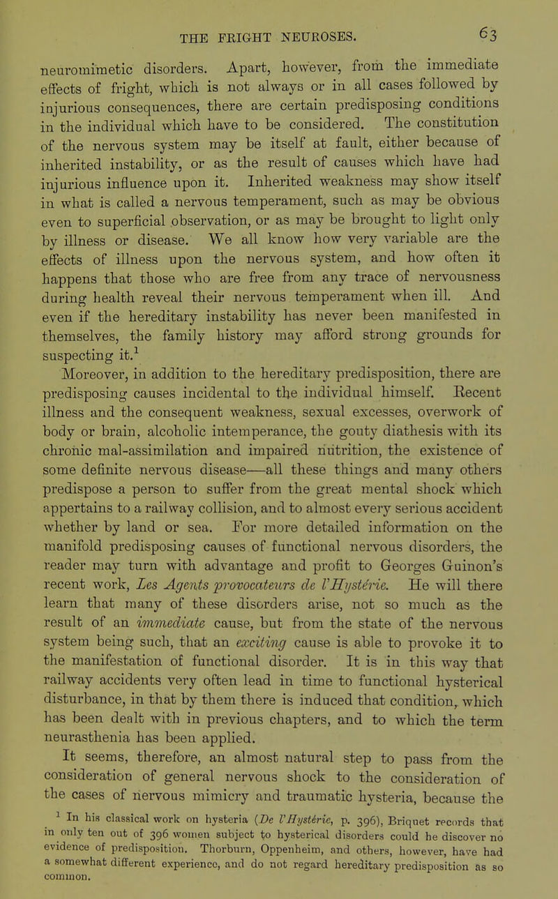 neuromimetic disorders. Apart, however, from the immediate effects of fright, which is not always or in all cases followed by injurious consequences, there are certain predisposing conditions in the individual which have to be considered. The constitution of the nervous system may be itself at fault, either because of inherited instability, or as the result of causes which have had injurious influence upon it. Inherited weakness may show itself in what is called a nervous temperament, such as may be obvious even to superficial observation, or as may be brought to light only by illness or disease. We all know how very variable are the effects of illness upon the nervous system, and how often it happens that those who are free from any trace of nervousness during health reveal their nervous temperament when ill. And even if the hereditary instability has never been manifested in themselves, the family history may afford strong grounds for suspecting it.1 Moreover, in addition to the hereditary predisposition, there are predisposing causes incidental to the individual himself. Kecent illness and the consequent weakness, sexual excesses, overwork of body or brain, alcoholic intemperance, the gouty diathesis with its chronic mal-assimilation and impaired nutrition, the existence of some definite neiwous disease—all these things and many others predispose a person to suffer from the great mental shock which appertains to a railway collision, and to almost every serious accident whether by land or sea. For more detailed information on the manifold predisposing causes of functional nervous disorders, the reader may turn with advantage and profit to Georges Guinon's recent work, Les Agents provocateurs de VHyste'rie. He will there learn that many of these disorders arise, not so much as the result of an immediate cause, but from the state of the nervous system being such, that an exciting cause is able to provoke it to the manifestation of functional disorder. It is in this way that railway accidents very often lead in time to functional hysterical disturbance, in that by them there is induced that condition, which has been dealt with in previous chapters, and to which the term neurasthenia has beeu applied. It seems, therefore, an almost natural step to pass from the consideration of general nervous shock to the consideration of the cases of nervous mimicry and traumatic hysteria, because the 1 In his classical work on hysteria {De VBystiric, p. 396), Briquet records that in only ten out of 396 women subject to hysterical disorders could he discover no evidence of predisposition. Thorburn, Oppenheim, and others, however, have had a somewhat different experience, and do not regard hereditary predisposition as so common.