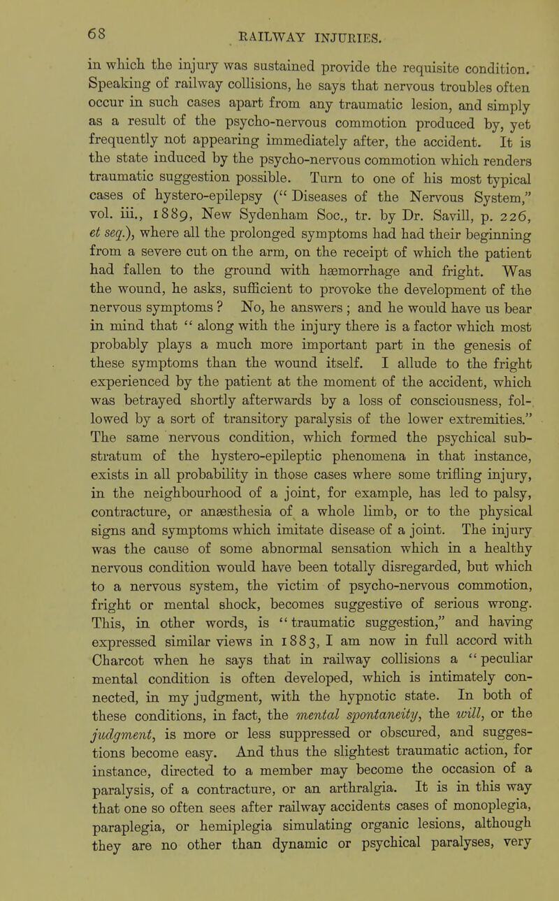 in which the injury was sustained provide the requisite condition. Speaking of railway collisions, he says that nervous troubles often occur in such cases apart from any traumatic lesion, and simply as a result of the psycho-nervous commotion produced by, yet frequently not appearing immediately after, the accident. It is the state induced by the psycho-nervous commotion which renders traumatic suggestion possible. Turn to one of his most typical cases of hystero-epilepsy ( Diseases of the Nervous System, vol. iii., 1889, New Sydenham Soc, tr. by Dr. Savill, p. 226, et seq.), where all the prolonged symptoms had had their beginning from a severe cut on the arm, on the receipt of which the patient had fallen to the ground with haemorrhage and fright. Was the wound, he asks, sufficient to provoke the development of the nervous symptoms ? No, he answers ; and he would have us bear in mind that along with the injury there is a factor which most probably plays a much more important part in the genesis of these symptoms than the wound itself. I allude to the fright experienced by the patient at the moment of the accident, which was betrayed shortly afterwards by a loss of consciousness, fol- lowed by a sort of transitory paralysis of the lower extremities. The same nervous condition, which formed the psychical sub- stratum of the hystero-epileptic phenomena in that instance, exists in all probability in those cases where some trifling injury, in the neighbourhood of a joint, for example, has led to palsy, contracture, or anaesthesia of a whole limb, or to the physical signs and symptoms which imitate disease of a joint. The injury was the cause of some abnormal sensation which in a healthy nervous condition would have been totally disregarded, but which to a nervous system, the victim of psycho-nervous commotion, fright or mental shock, becomes suggestive of serious wrong. This, in other words, is traumatic suggestion, and having expressed similar views in 1883, I am now in full accord with Charcot when he says that in railway collisions a peculiar mental condition is often developed, which is intimately con- nected, in my judgment, with the hypnotic state. In both of these conditions, in fact, the mental spontaneity, the will, or the judgment, is more or less suppressed or obscured, and sugges- tions become easy. And thus the slightest traumatic action, for instance, directed to a member may become the occasion of a paralysis, of a contracture, or an arthralgia. It is in this way that one so often sees after railway accidents cases of monoplegia, paraplegia, or hemiplegia simulating organic lesions, although they are no other than dynamic or psychical paralyses, very