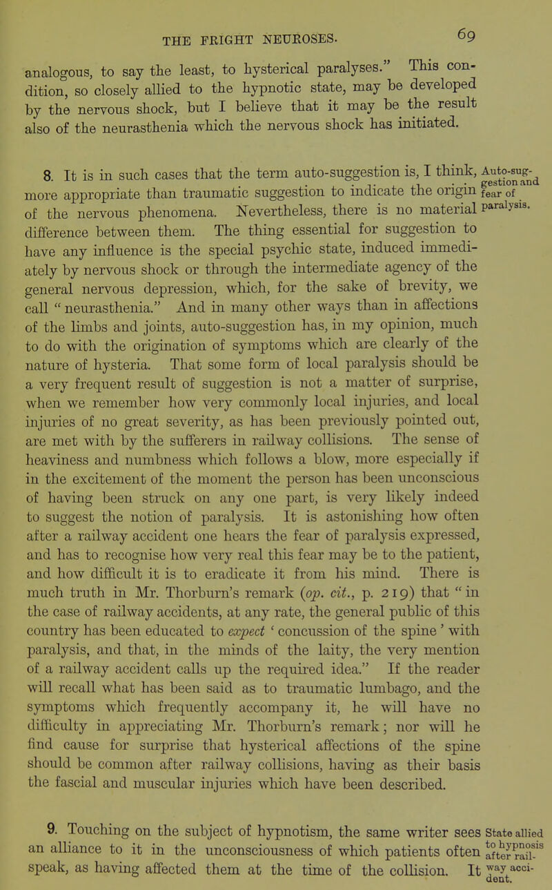 analogous, to say the least, to hysterical paralyses. This con- dition, so closely allied to the hypnotic state, may be developed by the nervous shock, but I believe that it may be the result also of the neurasthenia which the nervous shock has initiated. 8 It is in such cases that the term auto-suggestion is, I think, Auto-sug- . . ,. , . . gestionan* more appropriate than traumatic suggestion to indicate the origin fear of of the nervous phenomena. Nevertheless, there is no material pa™1?818- difference between them. The thing essential for suggestion to have any influence is the special psychic state, induced immedi- ately by nervous shock or through the intermediate agency of the general nervous depression, which, for the sake of brevity, we call  neurasthenia. And in many other ways than in affections of the limbs and joints, auto-suggestion has, in my opinion, much to do with the origination of symptoms which are clearly of the nature of hysteria. That some form of local paralysis should be a very frequent result of suggestion is not a matter of surprise, when we remember how very commonly local injuries, and local injuries of no great severity, as has been previously pointed out, are met with by the sufferers in railway collisions. The sense of heaviness and numbness which follows a blow, more especially if in the excitement of the moment the person has been unconscious of having been struck on any one part, is very likely indeed to suggest the notion of paralysis. It is astonishing how often after a railway accident one hears the fear of paralysis expressed, and has to recognise how very real this fear may be to the patient, and how difficult it is to eradicate it from his mind. There is much truth in Mr. Thorburn's remark (op. cit., p. 219) that in the case of railway accidents, at any rate, the general public of this country has been educated to expect ' concussion of the spine ' with paralysis, and that, in the minds of the laity, the very mention of a railway accident calls up the required idea. If the reader will recall what has been said as to traumatic lumbago, and the symptoms which frequently accompany it, he will have no difficulty in appreciating Mr. Thorburn's remark; nor will he find cause for surprise that hysterical affections of the spine should be common after railway collisions, having as their basis the fascial and muscular injuries which have been described. 9. Touching on the subject of hypnotism, the same writer sees state allied an alliance to it in the unconsciousness of which patients often Ster ran-18 speak, as having affected them at the time of the collision. It ™y aoc»- dent.
