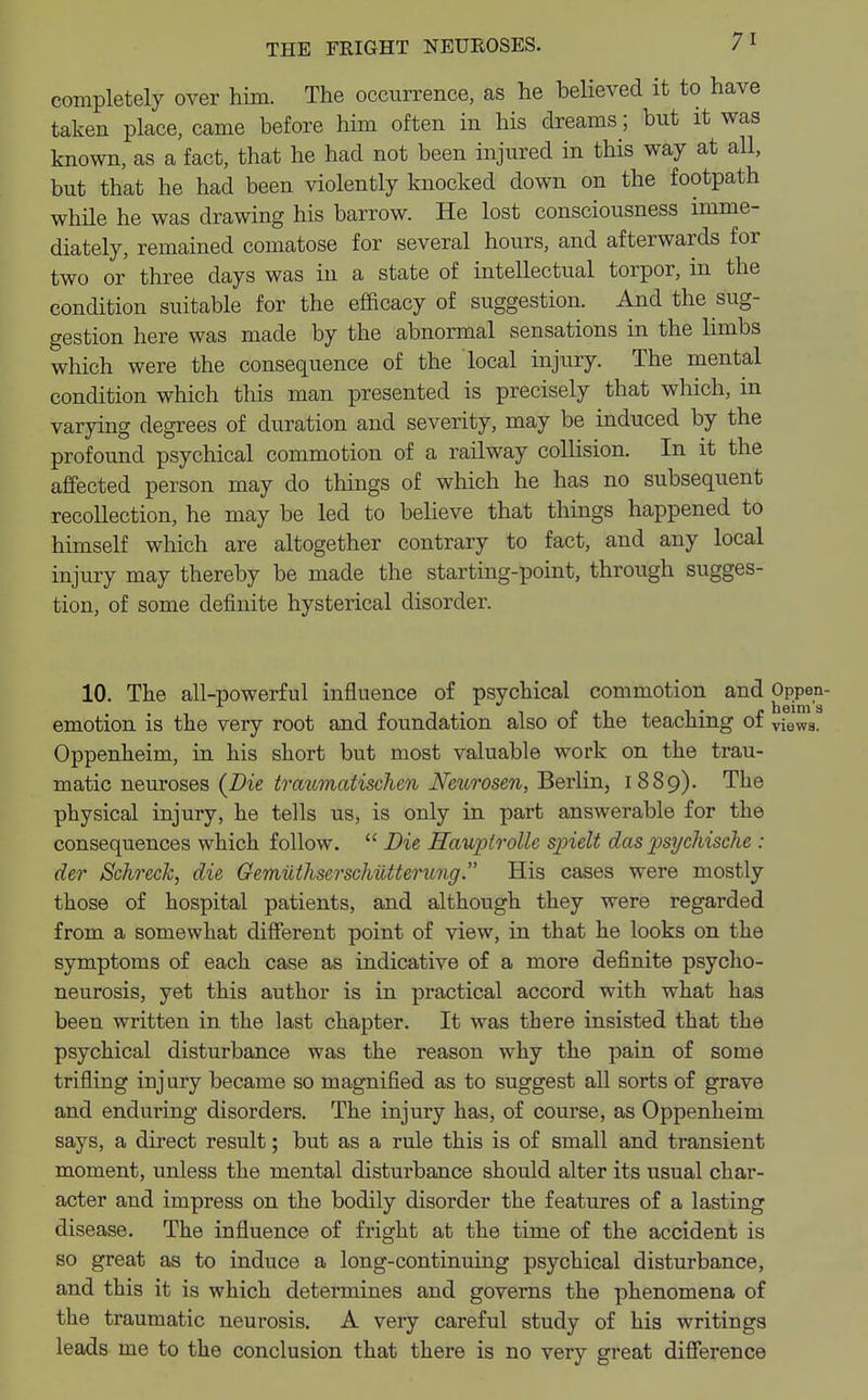 completely over him. The occurrence, as he believed it to have taken place, came before him often in his dreams; but it was known, as a fact, that he had not been injured in this way at all, but that he had been violently knocked down on the footpath while he was drawing his barrow. He lost consciousness imme- diately, remained comatose for several hours, and afterwards for two or three days was in a state of intellectual torpor, in the condition suitable for the efficacy of suggestion. And the sug- gestion here was made by the abnormal sensations in the limbs which were the consequence of the local injury. The mental condition which this man presented is precisely that which, in varying degrees of duration and severity, may be induced by the profound psychical commotion of a railway collision. In it the affected person may do things of which he has no subsequent recollection, he may be led to believe that things happened to himself which are altogether contrary to fact, and any local injury may thereby be made the starting-point, through sugges- tion, of some definite hysterical disorder. 10. The all-powerful influence of psychical commotion and °J>P«j- emotion is the very root and foundation also of the teaching of views. Oppenheim, in his short but most valuable work on the trau- matic neuroses (Die traumatischen Neurosen, Berlin, 1889). The physical injury, he tells us, is only in part answerable for the consequences which follow.  Die Hauptrollc spielt das psycJiische : der Schreck, die Gemiithserschutterung. His cases were mostly those of hospital patients, and although they were regarded from a somewhat different point of view, in that he looks on the symptoms of each case as indicative of a more definite psycho- neurosis, yet this author is in practical accord with what has been written in the last chapter. It was there insisted that the psychical disturbance was the reason why the pain of some trifling injury became so magnified as to suggest all sorts of grave and enduring disorders. The injury has, of course, as Oppenheim says, a direct result; but as a rule this is of small and transient moment, unless the mental disturbance should alter its usual char- acter and impress on the bodily disorder the features of a lasting disease. The influence of fright at the time of the accident is so great as to induce a long-continuing psychical disturbance, and this it is which determines and governs the phenomena of the traumatic neurosis. A very careful study of his writings leads me to the conclusion that there is no very great difference